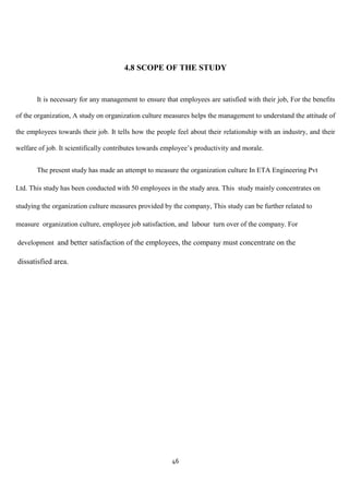 4.8 SCOPE OF THE STUDY


       It is necessary for any management to ensure that employees are satisfied with their job, For the benefits

of the organization, A study on organization culture measures helps the management to understand the attitude of

the employees towards their job. It tells how the people feel about their relationship with an industry, and their

welfare of job. It scientifically contributes towards employee‟s productivity and morale.


       The present study has made an attempt to measure the organization culture In ETA Engineering Pvt

Ltd. This study has been conducted with 50 employees in the study area. This study mainly concentrates on

studying the organization culture measures provided by the company, This study can be further related to

measure organization culture, employee job satisfaction, and labour turn over of the company. For

development and better satisfaction of the employees, the company must concentrate on the

dissatisfied area.




                                                        46
 