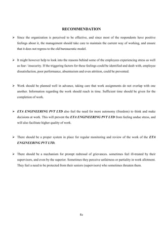 RECOMMENDATION

 Since the organization is perceived to be effective, and since most of the respondents have positive
   feelings about it, the management should take care to maintain the current way of working, and ensure
   that it does not regress to the old bureaucratic model.


 It might however help to look into the reasons behind some of the employees experiencing stress as well
   as fear / insecurity. If the triggering factors for these feelings could be identified and dealt with, employee
   dissatisfaction, poor performance, absenteeism and even attrition, could be prevented.



 Work should be planned well in advance, taking care that work assignments do not overlap with one
   another. Information regarding the work should reach in time. Sufficient time should be given for the
   completion of work.



 ETA ENGINEERING PVT LTD also feel the need for more autonomy (freedom) to think and make
   decisions at work. This will prevent the ETA ENGINEERING PVT LTD from feeling undue stress, and
   will also facilitate higher quality of work.



 There should be a proper system in place for regular monitoring and review of the work of the ETA
   ENGINEERING PVT LTD.


 There should be a mechanism for prompt redressal of grievances. sometimes feel ill-treated by their
   supervisors, and even by the superior. Sometimes they perceive unfairness or partiality in work allotment.
   They feel a need to be protected from their seniors (supervisors) who sometimes threaten them.




                                                     82
 