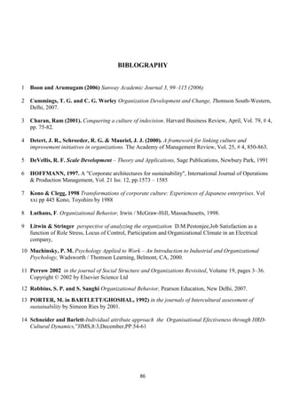 BIBLOGRAPHY


1   Boon and Arumugam (2006) Sunway Academic Journal 3, 99–115 (2006)

2   Cummings, T. G. and C. G. Worley Organization Development and Change, Thomson South-Western,
    Delhi, 2007.

3   Charan, Ram (2001). Conquering a culture of indecision. Harvard Business Review, April, Vol. 79, # 4,
    pp. 75-82.

4   Detert, J. R., Schroeder, R. G. & Mauriel, J. J. (2000). A framework for linking culture and
    improvement initiatives in organizations. The Academy of Management Review, Vol. 25, # 4, 850-863.

5   DeVellis, R. F. Scale Development – Theory and Applications, Sage Publications, Newbury Park, 1991

6   HOFFMANN, 1997. A "Corporate architectures for sustainability", International Journal of Operations
    & Production Management, Vol. 21 Iss: 12, pp.1573 – 1585

7   Kono & Clegg, 1998 Transformations of corporate culture: Experiences of Japanese enterprises. Vol
    xxi pp 445 Kono, Toyohiro by 1988

8   Luthans, F. Organizational Behavior, Irwin / McGraw-Hill, Massachusetts, 1998.

9   Litwin & Stringer perspective of analyzing the organization D.M.Pestonjee,Job Satisfaction as a
    function of Role Stress, Locus of Control, Participation and Organizational Climate in an Electrical
    company,
10 Muchinsky, P. M. Psychology Applied to Work – An Introduction to Industrial and Organizational
   Psychology, Wadsworth / Thomson Learning, Belmont, CA, 2000.

11 Perrow 2002 in the journal of Social Structure and Organizations Revisited, Volume 19, pages 3–36.
   Copyright © 2002 by Elsevier Science Ltd
12 Robbins, S. P. and S. Sanghi Organizational Behavior, Pearson Education, New Delhi, 2007.
13 PORTER, M. in BARTLETT/GHOSHAL, 1992) in the journals of Intercultural assessment of
   sustainability by Simeon Ries by 2001.

14 Schneider and Barlett-Individual attribute approach the Organisational Efectiveness through HRD-
   Cultural Dynamics,‟JIMS,8:3,December,PP.54-61




                                                    86
 
