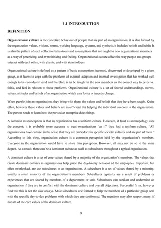 1.1 INTRODUCTION

DEFINITION

Organizational culture is the collective behaviour of people that are part of an organization, it is also formed by
the organization values, visions, norms, working language, systems, and symbols, it includes beliefs and habits It
is also the pattern of such collective behaviours and assumptions that are taught to new organizational members
as a way of perceiving, and even thinking and feeling. Organizational culture affect the way people and groups
interact with each other, with clients, and with stakeholders

Organizational culture is defined as a pattern of basic assumptions invented, discovered or developed by a given
group, as it learns to cope with the problems of external adaption and internal investigation that has worked well
enough to be considered valid and therefore is to be taught to the new members as the correct way to perceive,
think, and feel in relation to those problems. Organizational culture is a set of shared understandings, norms,
values, attitudes and beliefs of an organization which can foster or impede change.

When people join an organization, they bring with them the values and beliefs that they have been taught. Quite
often, however these values and beliefs are insufficient for helping the individual succeed in the organization.
The person needs to learn how the particular enterprise does things.

A common misconception is that an organization has a uniform culture. However, at least as anthropology uses
the concept; it is probably more accurate to treat organizations “as if” they had a uniform culture. “All
organizations have culture, in the sense that they are embedded in specific societal cultures and are part of them.”
According to this view, organization culture is a common perception held by the organization‟s members.
Everyone in the organization would have to share this perception. However, all may not do so to the same
degree. As a result, there can be a dominant culture as well as subcultures throughout a typical organization.

A dominant culture is a set of core values shared by a majority of the organization‟s members. The values that
create dominant cultures in organizations help guide the day-to-day behavior of the employees. Important, but
often overlooked, are the subcultures in an organization. A subculture is a set of values shared by a minority,
usually a small minority of the organization‟s members. Subcultures typically are a result of problems or
experiences that are shared by members of a department or unit. Subcultures can weaken and undermine an
organization if they are in conflict with the dominant culture and overall objectives. Successful firms, however
find that this is not the case always. Most subcultures are formed to help the members of a particular group deal
with the specific day-to-day problems with which they are confronted. The members may also support many, if
not all, of the core values of the dominant culture.


                                                         9
 