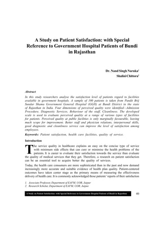 A Study on Patient Satisfaction: with Special Reference to Government Hospital Patients of Bundi in Rajasthan 40
1. Associate Professor, Department of EAFM, UOR, Jaipur
2. Research Scholar, Department of EAFM, UOR, Jaipur.
T
A Study on Patient Satisfaction: with Special
Reference to Government Hospital Patients of Bundi
in Rajasthan
Dr. Nand Singh Naruka1
ShaliniChittora2
Abstract
In this study researchers analyse the satisfaction level of patients regard to facilities
available in government hospitals. A sample of 100 patients is taken from Pandit Brij
Sundar Shama Government General Hospital (GGH) at Bundi District in the state
of Rajasthan in India. Four dimensions of perceived quality were identified—Admission
Procedure, Diagnostic Services, Behaviour of the staff, Cleanliness. The developed
scale is used to evaluate perceived quality at a range of various types of facilities
for patients. Perceived quality at public facilities is only marginally favourable, leaving
much scope for improvement. Better staff and physician relations, interpersonal skills,
good diagnostic and cleanliness service can improve the level of satisfaction among
employees.
Keywords: Patient satisfaction, health care facilities, quality of service.
Introduction
he service quality in healthcare explains an easy on the concise type of service
with minimum side effects that can cure or minimise the health problems of the
patients. It is easier to evaluate their satisfaction towards the service than evaluate
the quality of medical services that they get. Therefore, a research on patient satisfaction
can be an essential tool to acquire better the quality of services.
Today, the health care consumers are more sophisticated than in the past and now demand
increasingly more accurate and suitable evidence of health plan quality. Patient-centered
outcomes have taken center stage as the primary means of measuring the effectiveness
delivery of health care. It is commonly acknowledged those patients’ reports of their satisfaction
 