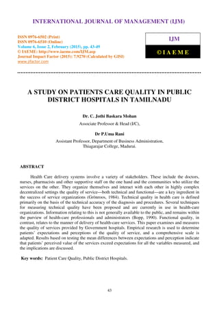 International Journal of Management (IJM), ISSN 0976 – 6502(Print), ISSN 0976 - 6510(Online),
Volume 6, Issue 2, February (2015), pp. 43-49 © IAEME
43
A STUDY ON PATIENTS CARE QUALITY IN PUBLIC
DISTRICT HOSPITALS IN TAMILNADU
Dr. C. Jothi Baskara Mohan
Associate Professor & Head (I/C),
Dr P.Uma Rani
Assistant Professor, Department of Business Administration,
Thiagarajar College, Madurai.
ABSTRACT
Health Care delivery systems involve a variety of stakeholders. These include the doctors,
nurses, pharmacists and other supportive staff on the one hand and the communities who utilize the
services on the other. They organize themselves and interact with each other in highly complex
decentralized settings the quality of service—both technical and functional—are a key ingredient in
the success of service organizations (Grönroos, 1984). Technical quality in health care is defined
primarily on the basis of the technical accuracy of the diagnosis and procedures. Several techniques
for measuring technical quality have been proposed and are currently in use in health-care
organizations. Information relating to this is not generally available to the public, and remains within
the purview of health-care professionals and administrators (Bopp, 1990). Functional quality, in
contrast, relates to the manner of delivery of health-care services. This paper examines and measures
the quality of services provided by Government hospitals. Empirical research is used to determine
patients’ expectations and perceptions of the quality of service, and a comprehensive scale is
adapted. Results based on testing the mean differences between expectations and perception indicate
that patients’ perceived value of the services exceed expectations for all the variables measured, and
the implications are discussed.
Key words: Patient Care Quality, Public District Hospitals.
INTERNATIONAL JOURNAL OF MANAGEMENT (IJM)
ISSN 0976-6502 (Print)
ISSN 0976-6510 (Online)
Volume 6, Issue 2, February (2015), pp. 43-49
© IAEME: http://www.iaeme.com/IJM.asp
Journal Impact Factor (2015): 7.9270 (Calculated by GISI)
www.jifactor.com
IJM
© I A E M E
 