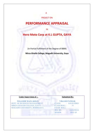 A 
PROJECT ON 
PERFORMANCE APPRAISAL 
IN 
Hero Moto Corp at K.L GUPTA, GAYA 
(In Partial Fulfilment of the Degree of BBM) 
Mirza Ghalib College, Magadh University, Gaya 
Under Supervision of : Submitted By: 
M KASHIF RAZA KHAN VIKASH PATHAK 
DEPT. OF BUISNESS MANAGEMENT CLASS : B.B.M IIIRD 
MIRZA GHALIB COLLEGE, GAYA CLASS ROLL : 51 
MAGADH UNIVERSITY, BODHGAYA EXAM ROLL : …………… 
REG. NO. : 1101259/11 
SESSION : 2011-14 
 