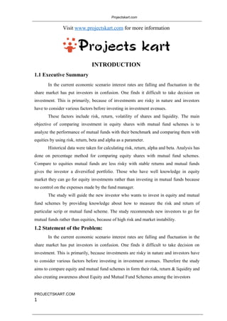 Projectskart.com
Visit www.projectskart.com for more information
INTRODUCTION
1.1 Executive Summary
In the current economic scenario interest rates are falling and fluctuation in the
share market has put investors in confusion. One finds it difficult to take decision on
investment. This is primarily, because of investments are risky in nature and investors
have to consider various factors before investing in investment avenues.
These factors include risk, return, volatility of shares and liquidity. The main
objective of comparing investment in equity shares with mutual fund schemes is to
analyze the performance of mutual funds with their benchmark and comparing them with
equities by using risk, return, beta and alpha as a parameter.
Historical data were taken for calculating risk, return, alpha and beta. Analysis has
done on percentage method for comparing equity shares with mutual fund schemes.
Compare to equities mutual funds are less risky with stable returns and mutual funds
gives the investor a diversified portfolio. Those who have well knowledge in equity
market they can go for equity investments rather than investing in mutual funds because
no control on the expenses made by the fund manager.
The study will guide the new investor who wants to invest in equity and mutual
fund schemes by providing knowledge about how to measure the risk and return of
particular scrip or mutual fund scheme. The study recommends new investors to go for
mutual funds rather than equities, because of high risk and market instability.
1.2 Statement of the Problem:
In the current economic scenario interest rates are falling and fluctuation in the
share market has put investors in confusion. One finds it difficult to take decision on
investment. This is primarily, because investments are risky in nature and investors have
to consider various factors before investing in investment avenues. Therefore the study
aims to compare equity and mutual fund schemes in form their risk, return & liquidity and
also creating awareness about Equity and Mutual Fund Schemes among the investors
PROJECTSKART.COM
1
 