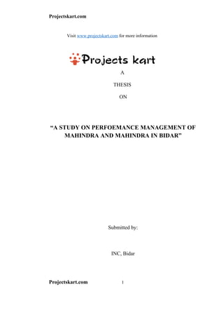 Projectskart.com
Visit www.projectskart.com for more information
A
THESIS
ON
“A STUDY ON PERFOEMANCE MANAGEMENT OF
MAHINDRA AND MAHINDRA IN BIDAR”
Submitted by:
INC, Bidar
Projectskart.com 1
 
