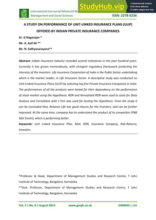 International Journal of Advanced Research in
Management and Social Sciences ISSN: 2278-6236
Vol. 2 | No. 8 | August 2013 www.garph.co.uk IJARMSS | 114
A STUDY ON PERFORMANCE OF UNIT-LINKED INSURANCE PLANS (ULIP)
OFFERED BY INDIAN PRIVATE INSURANCE COMPANIES
Dr. G Nagarajan *
Mr. A. Asif Ali **
Mr. N. Sathyanarayana**
Abstract: Indian Insurance Industry recorded several milestones in the past hundred years.
Currently it has grown tremendously, with stringent regulatory framework protecting the
interests of the Investors. Life Insurance Corporation of India is the Public Sector undertaking
which is the market Leader, in Life Insurance Sector. A descriptive study was conducted on
Unit-Linked Insurance Plans (ULIP) by selecting top five Private Insurance Companies in India.
The performances of all the products were tested for their dependency on the performance
of stock market using the Hypothesis. ROR and Annualized ROR were used as tools for Data
Analysis and Correlation with t-Test was used for testing the Hypothesis. From the study it
can be concluded that, Reliance Life has good returns for the Investors, and can be further
improved. At the same time, company has to understand the product of its competitor (PNB
Met Smart), which is performing better.
Keywords: Unit Linked Insurance Plan, NAV, ROR, Insurance Company, Risk-Returns,
Investors.
*Professor & Head, Department of Management Studies and Research Centre, T John
Institute of Technology, Bangalore, Karnataka
**Asst. Professor, Department of Management Studies and Research Centre, T John
Institute of Technology, Bangalore, Karnataka
 