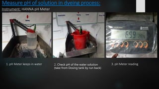 Measure pH of solution in dyeing process:
Instrument: HANNA pH Meter
1. pH Meter keeps in water 2. Check pH of the water solution
(take from Dosing tank by run back)
3. pH Meter reading
 