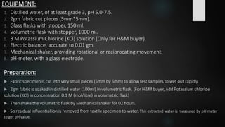 EQUIPMENT:
1. Distilled water, of at least grade 3, pH 5.0-7.5.
2. 2gm fabric cut pieces (5mm*5mm).
3. Glass flasks with stopper, 150 ml.
4. Volumetric flask with stopper, 1000 ml.
5. 3 M Potassium Chloride (KCl) solution (Only for H&M buyer).
6. Electric balance, accurate to 0.01 gm.
7. Mechanical shaker, providing rotational or reciprocating movement.
8. pH-meter, with a glass electrode.
Preparation:
 Fabric specimen is cut into very small pieces (5mm by 5mm) to allow test samples to wet out rapidly.
 2gm fabric is soaked in distilled water (100ml) in volumetric flask. {For H&M buyer, Add Potassium chloride
solution (KCl) in concentration 0.1 M (mol/litre) in volumetric flask}
 Then shake the volumetric flask by Mechanical shaker for 02 hours.
 So residual influential ion is removed from textile specimen to water. This extracted water is measured by pH meter
to get pH value.
 
