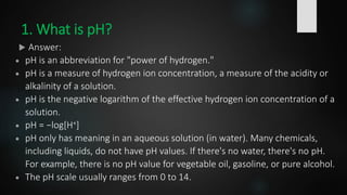 1. What is pH?
 Answer:
 pH is an abbreviation for "power of hydrogen."
 pH is a measure of hydrogen ion concentration, a measure of the acidity or
alkalinity of a solution.
 pH is the negative logarithm of the effective hydrogen ion concentration of a
solution.
 pH = −log[H+]
 pH only has meaning in an aqueous solution (in water). Many chemicals,
including liquids, do not have pH values. If there's no water, there's no pH.
For example, there is no pH value for vegetable oil, gasoline, or pure alcohol.
 The pH scale usually ranges from 0 to 14.
 