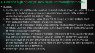 4. How too high or low pH may cause irritation/itchy to skin?
 Answer:
 Human skins are slightly acidic in nature to inhibit bacteria growth. pH value of skin is
achieved by body’s own secretion such as perspiration, sebum (fatty acids) and
various hormones which are acidic in nature.
 Skin maintains an average pH value of 5.5-7.0. At this pH level skin protects itself
from bacterial infection, irritation, and allergic reaction.
 We use a lot of chemicals in textile wet processing, which is strongly acidic or alkaline
in nature. Once the processing is finished, fabrics & garments are thoroughly washed
to remove all excessive chemicals.
 However some residual chemicals are present in the fabric as well as garments which
give pH value. Too high or too low pH value of textiles will destroy the weak acid
protective layer on the skin of human body & cause irritation to skin. May cause
allergic reactions, can damage skin and make the skin vulnerable to other pathogenic
bacteria and even cause dermatitis.
 Extreme pH value can cause skin itchy.
 