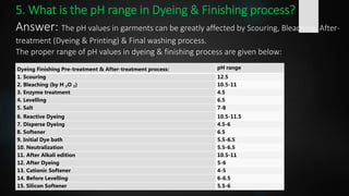 5. What is the pH range in Dyeing & Finishing process?
Answer: The pH values in garments can be greatly affected by Scouring, Bleaching, After-
treatment (Dyeing & Printing) & Final washing process.
The proper range of pH values in dyeing & finishing process are given below:
Dyeing Finishing Pre-treatment & After-treatment process: pH range
1. Scouring 12.5
2. Bleaching (by H ₂O ₂) 10.5-11
3. Enzyme treatment 4.5
4. Levelling 6.5
5. Salt 7-8
6. Reactive Dyeing 10.5-11.5
7. Disperse Dyeing 4.5-6
8. Softener 6.5
9. Initial Dye bath 5.5-6.5
10. Neutralization 5.5-6.5
11. After Alkali edition 10.5-11
12. After Dyeing 5-6
13. Cationic Softener 4-5
14. Before Levelling 6-6.5
15. Silicon Softener 5.5-6
 