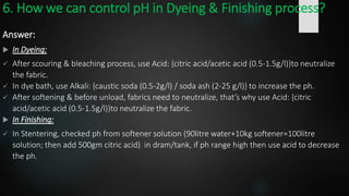 6. How we can control pH in Dyeing & Finishing process?
Answer:
 In Dyeing:
 After scouring & bleaching process, use Acid: {citric acid/acetic acid (0.5-1.5g/l)}to neutralize
the fabric.
 In dye bath, use Alkali: {caustic soda (0.5-2g/l) / soda ash (2-25 g/l)} to increase the ph.
 After softening & before unload, fabrics need to neutralize, that’s why use Acid: {citric
acid/acetic acid (0.5-1.5g/l)}to neutralize the fabric.
 In Finishing:
 In Stentering, checked ph from softener solution (90litre water+10kg softener=100litre
solution; then add 500gm citric acid) in dram/tank, if ph range high then use acid to decrease
the ph.
 