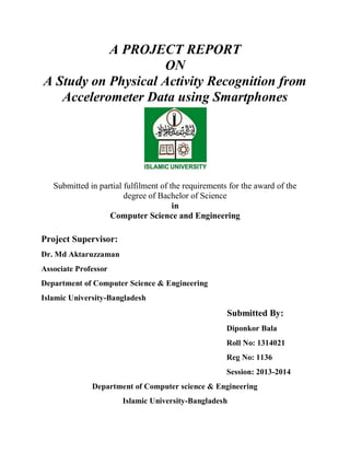 A PROJECT REPORT
ON
A Study on Physical Activity Recognition from
Accelerometer Data using Smartphones
Submitted in partial fulfilment of the requirements for the award of the
degree of Bachelor of Science
in
Computer Science and Engineering
Project Supervisor:
Dr. Md Aktaruzzaman
Associate Professor
Department of Computer Science & Engineering
Islamic University-Bangladesh
Submitted By:
Diponkor Bala
Roll No: 1314021
Reg No: 1136
Session: 2013-2014
Department of Computer science & Engineering
Islamic University-Bangladesh
 