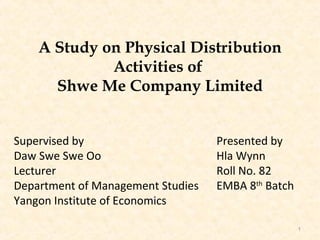 A Study on Physical Distribution
             Activities of
      Shwe Me Company Limited


Supervised by                      Presented by
Daw Swe Swe Oo                     Hla Wynn
Lecturer                           Roll No. 82
Department of Management Studies   EMBA 8th Batch
Yangon Institute of Economics

                                                    1
 