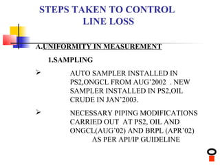 STEPS TAKEN TO CONTROL
        LINE LOSS

A.UNIFORMITY IN MEASUREMENT
    1.SAMPLING
       AUTO SAMPLER INSTALLED IN
        PS2,ONGCL FROM AUG’2002 . NEW
        SAMPLER INSTALLED IN PS2,OIL
        CRUDE IN JAN’2003.
       NECESSARY PIPING MODIFICATIONS
        CARRIED OUT AT PS2, OIL AND
        ONGCL(AUG’02) AND BRPL (APR’02)
             AS PER API/IP GUIDELINE
 