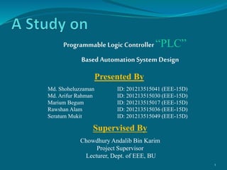 Programmable Logic Controller “PLC”
Based Automation System Design
1
Presented By
Md. Shoheluzzaman ID: 201213515041 (EEE-15D)
Md. Arifur Rahman ID: 201213515030 (EEE-15D)
Marium Begum ID: 201213515017 (EEE-15D)
Rawshan Alam ID: 201213515036 (EEE-15D)
Seratum Mukit ID: 201213515049 (EEE-15D)
Supervised By
Chowdhury Andalib Bin Karim
Project Supervisor
Lecturer, Dept. of EEE, BU
 