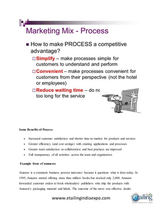 wwww.etailingindiaexpo.com
Some Benefits of Process
 Increased customer satisfaction and shorter time-to-market for products and services
 Greater efficiency (and cost savings) with existing applications and processes
 Greater team satisfaction as collaboration and best practices are improved
 Full transparency of all activities across the team and organization
Example from eCommerce
Amazon is a consistent business process innovator because it questions what it does today. In
1995, Amazon started offering more than million books but stocked only 2,000. Amazon
forwarded customer orders to book wholesalers/ publishers who ship the products with
Amazon’s packaging material and labels. The outcome of the move was effective dealer
 