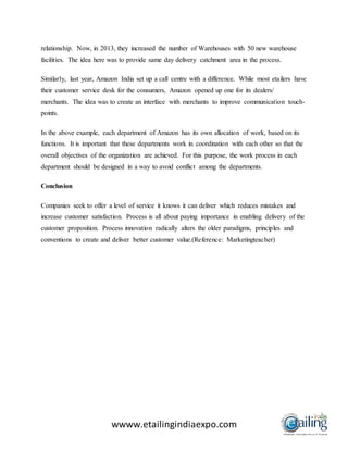 wwww.etailingindiaexpo.com
relationship. Now, in 2013, they increased the number of Warehouses with 50 new warehouse
facilities. The idea here was to provide same day delivery catchment area in the process.
Similarly, last year, Amazon India set up a call centre with a difference. While most etailers have
their customer service desk for the consumers, Amazon opened up one for its dealers/
merchants. The idea was to create an interface with merchants to improve communication touch-
points.
In the above example, each department of Amazon has its own allocation of work, based on its
functions. It is important that these departments work in coordination with each other so that the
overall objectives of the organization are achieved. For this purpose, the work process in each
department should be designed in a way to avoid conflict among the departments.
Conclusion
Companies seek to offer a level of service it knows it can deliver which reduces mistakes and
increase customer satisfaction. Process is all about paying importance in enabling delivery of the
customer proposition. Process innovation radically alters the older paradigms, principles and
conventions to create and deliver better customer value.(Reference: Marketingteacher)
 
