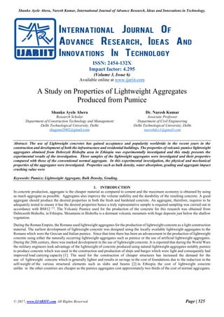 Shanko Ayele Abera, Naresh Kumar, International Journal of Advance Research, Ideas and Innovations in Technology.
© 2017, www.IJARIIT.com All Rights Reserved Page | 525
ISSN: 2454-132X
Impact factor: 4.295
(Volume 3, Issue 6)
Available online at www.ijariit.com
A Study on Properties of Lightweight Aggregates
Produced from Pumice
Shanko Ayele Abera
Research Scholar
Department of Construction Technology and Management
Delhi Technological University, Delhi
shagenet2002@gmail.com
Dr. Naresh Kumar
Associate Professor
Department of Civil Engineering
Delhi Technological University, Delhi
nareshdce1@gmail.com
Abstract: The use of Lightweight concretes has gained acceptance and popularity worldwide in the recent years in the
construction and development of both the infrastructure and residential buildings. The properties of volcanic pumice lightweight
aggregates obtained from Debrezeit Bishoftu area in Ethiopia was experimentally investigated and this study presents the
experimental results of the investigation. Three samples of the lightweight aggregates were investigated and their properties
compared with those of the conventional normal aggregate. In this experimental investigation, the physical and mechanical
properties of the aggregates were investigated. Properties such as bulk density, water absorption, grading and aggregate impact
crushing value were
Keywords: Pumice; Lightweight Aggregate, Bulk Density, Grading.
1. INTRODUCTION
In concrete production, aggregate is the cheaper material as compared to cement and the maximum economy is obtained by using
as much aggregate as possible. Aggregates also improve the volume stability and the durability of the resulting concrete. A good
aggregate should produce the desired properties in both the fresh and hardened concrete. An aggregate, therefore, requires to be
adequately tested to ensure it has the desired properties hence a truly representative sample is required sampling was carried out in
accordance with BS812 [7]
. The Volcanic Pumice used for the production of the concrete for this research was obtained from
Debrezeith Bishoftu, in Ethiopia. Mountains in Bishoftu is a dormant volcanic mountain with huge deposits just below the shallow
vegetation.
During the Roman Empire, the Romans used lightweight aggregates for the production of lightweight concrete as a light construction
material. The earliest development of lightweight concrete was designed using the locally available lightweight aggregates to the
Romans which were the Grecian and Italian pumice. Since that time there has been an advancement in the production of lightweight
concrete using either the naturally occurring lightweight aggregates such as pumice or the use of artificial lightweight aggregates.
During the 20th century, there was marked development in the use of lightweight concrete. It is reported that during the World Wars
the military engineers took advantage of the lightweight of concrete produced using natural lightweight aggregates notably pumice
to produce concrete which was used in the construction and production of ships and barges which were light and consequently had
improved load carrying capacity [1]. The need for the construction of cheaper structures has increased the demand for the
use of lightweight concrete which is generally lighter and results in savings in the cost of foundations due to the reduction in the
self-weight of the various structural elements such as slabs and beams [2] in Ethiopia the cost of lightweight concrete
unlike in the other countries are cheaper as the pumice aggregates cost approximately two thirds of the cost of normal aggregates.
 