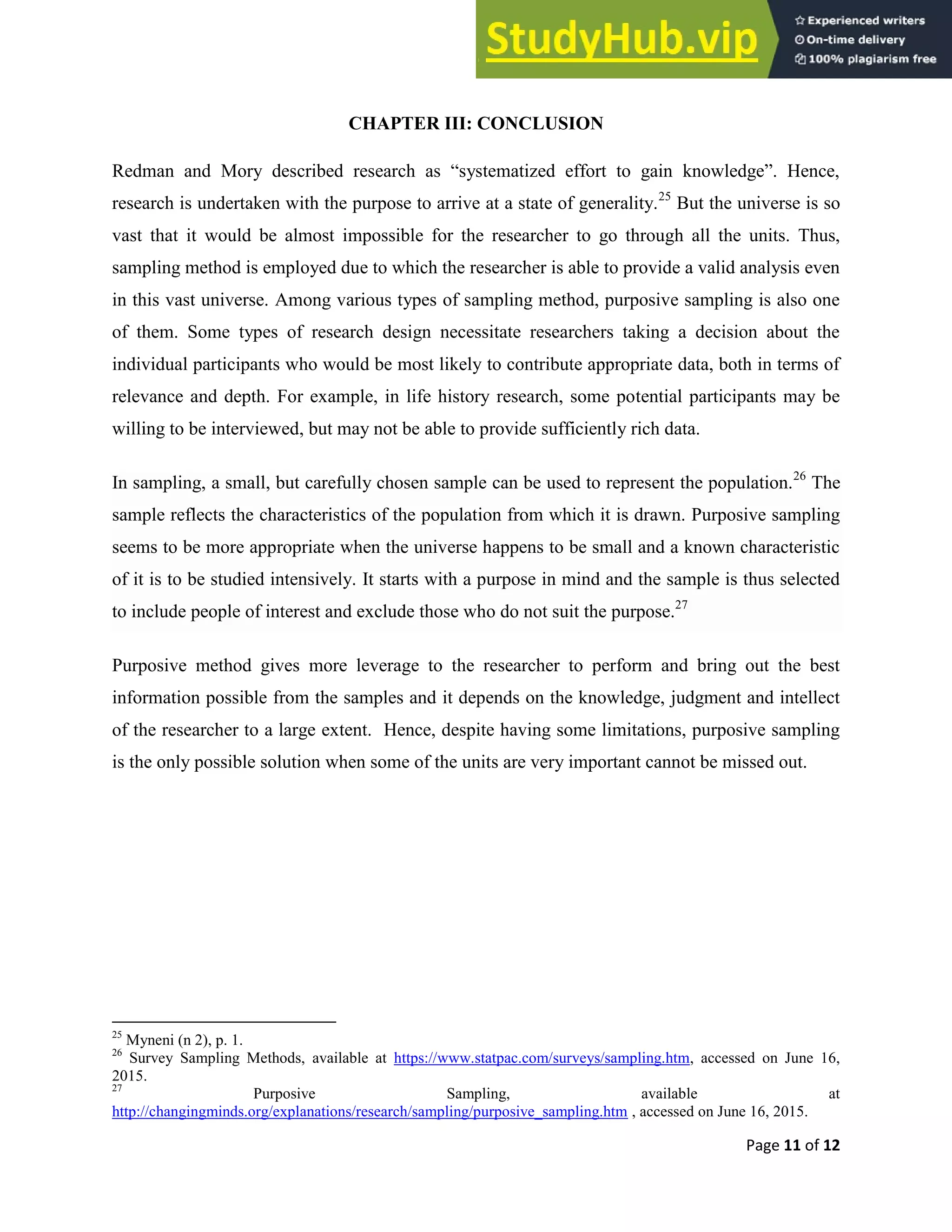 Page 11 of 12
CHAPTER III: CONCLUSION
Redman and Mory described research as “systematized effort to gain knowledge”. Hence,
research is undertaken with the purpose to arrive at a state of generality.25
But the universe is so
vast that it would be almost impossible for the researcher to go through all the units. Thus,
sampling method is employed due to which the researcher is able to provide a valid analysis even
in this vast universe. Among various types of sampling method, purposive sampling is also one
of them. Some types of research design necessitate researchers taking a decision about the
individual participants who would be most likely to contribute appropriate data, both in terms of
relevance and depth. For example, in life history research, some potential participants may be
willing to be interviewed, but may not be able to provide sufficiently rich data.
In sampling, a small, but carefully chosen sample can be used to represent the population.26
The
sample reflects the characteristics of the population from which it is drawn. Purposive sampling
seems to be more appropriate when the universe happens to be small and a known characteristic
of it is to be studied intensively. It starts with a purpose in mind and the sample is thus selected
to include people of interest and exclude those who do not suit the purpose.27
Purposive method gives more leverage to the researcher to perform and bring out the best
information possible from the samples and it depends on the knowledge, judgment and intellect
of the researcher to a large extent. Hence, despite having some limitations, purposive sampling
is the only possible solution when some of the units are very important cannot be missed out.
25
Myneni (n 2), p. 1.
26
Survey Sampling Methods, available at https://www.statpac.com/surveys/sampling.htm, accessed on June 16,
2015.
27
Purposive Sampling, available at
http://changingminds.org/explanations/research/sampling/purposive_sampling.htm , accessed on June 16, 2015.
 