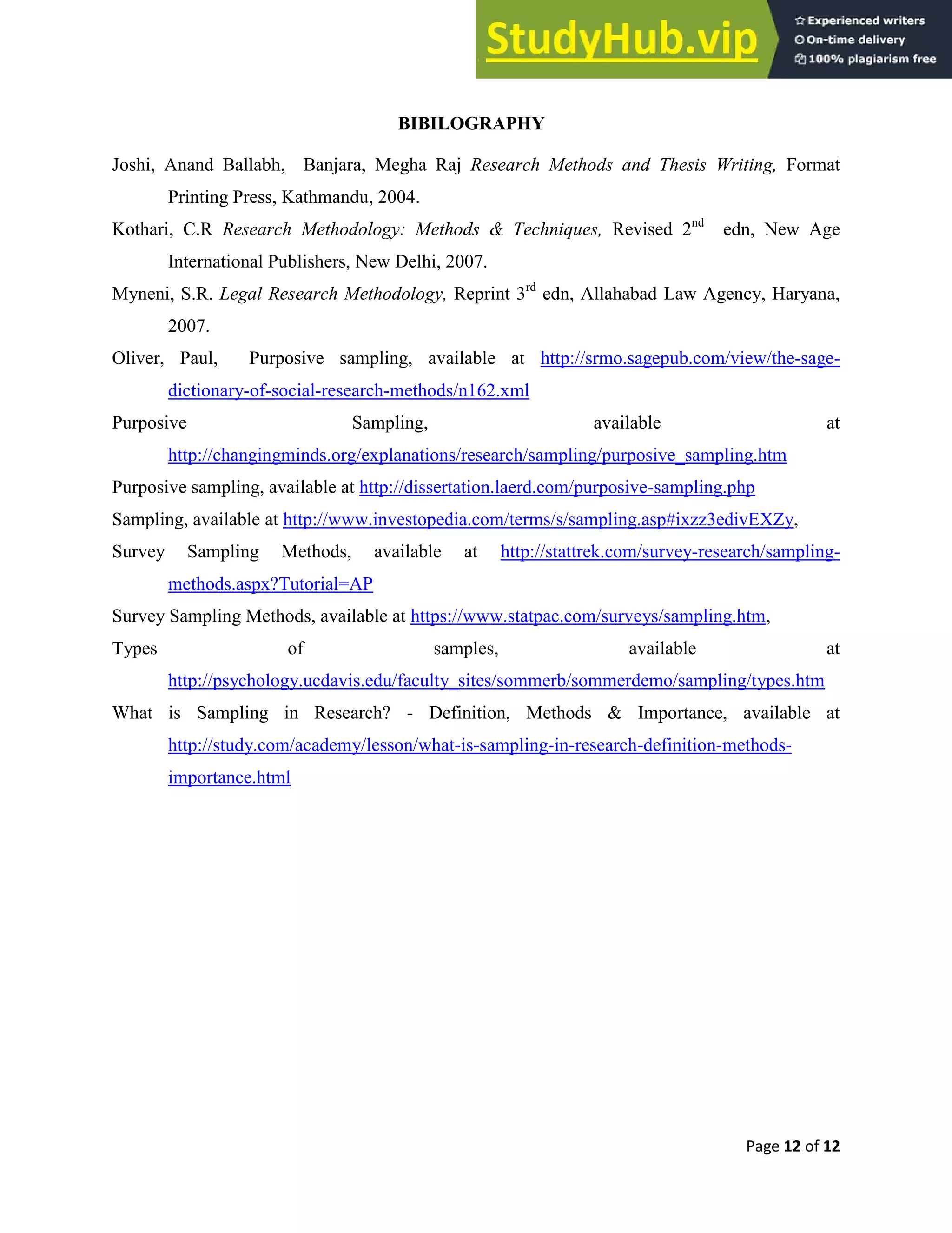 Page 12 of 12
BIBILOGRAPHY
Joshi, Anand Ballabh, Banjara, Megha Raj Research Methods and Thesis Writing, Format
Printing Press, Kathmandu, 2004.
Kothari, C.R Research Methodology: Methods & Techniques, Revised 2nd
edn, New Age
International Publishers, New Delhi, 2007.
Myneni, S.R. Legal Research Methodology, Reprint 3rd
edn, Allahabad Law Agency, Haryana,
2007.
Oliver, Paul, Purposive sampling, available at http://srmo.sagepub.com/view/the-sage-
dictionary-of-social-research-methods/n162.xml
Purposive Sampling, available at
http://changingminds.org/explanations/research/sampling/purposive_sampling.htm
Purposive sampling, available at http://dissertation.laerd.com/purposive-sampling.php
Sampling, available at http://www.investopedia.com/terms/s/sampling.asp#ixzz3edivEXZy,
Survey Sampling Methods, available at http://stattrek.com/survey-research/sampling-
methods.aspx?Tutorial=AP
Survey Sampling Methods, available at https://www.statpac.com/surveys/sampling.htm,
Types of samples, available at
http://psychology.ucdavis.edu/faculty_sites/sommerb/sommerdemo/sampling/types.htm
What is Sampling in Research? - Definition, Methods & Importance, available at
http://study.com/academy/lesson/what-is-sampling-in-research-definition-methods-
importance.html
 