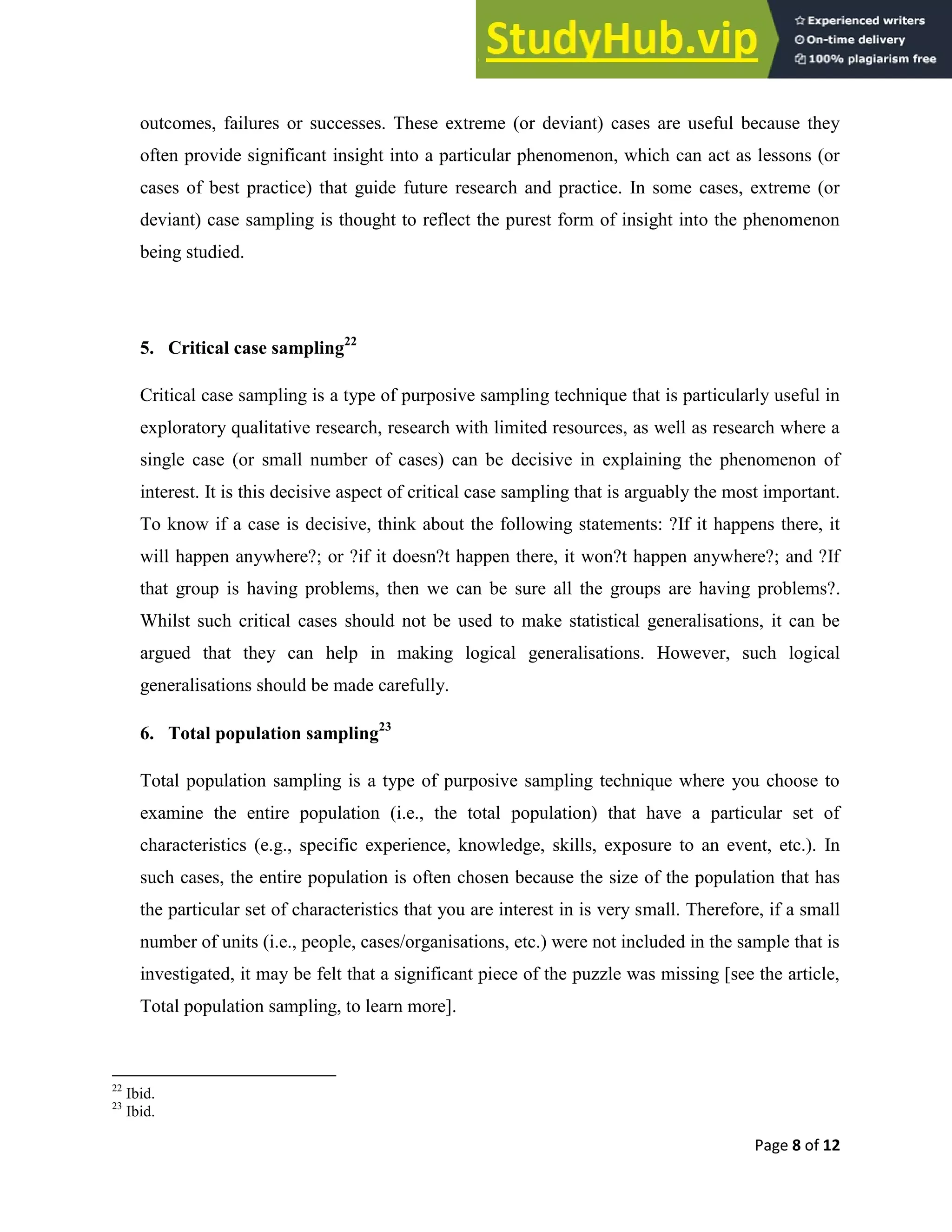 Page 8 of 12
outcomes, failures or successes. These extreme (or deviant) cases are useful because they
often provide significant insight into a particular phenomenon, which can act as lessons (or
cases of best practice) that guide future research and practice. In some cases, extreme (or
deviant) case sampling is thought to reflect the purest form of insight into the phenomenon
being studied.
5. Critical case sampling22
Critical case sampling is a type of purposive sampling technique that is particularly useful in
exploratory qualitative research, research with limited resources, as well as research where a
single case (or small number of cases) can be decisive in explaining the phenomenon of
interest. It is this decisive aspect of critical case sampling that is arguably the most important.
To know if a case is decisive, think about the following statements: ?If it happens there, it
will happen anywhere?; or ?if it doesn?t happen there, it won?t happen anywhere?; and ?If
that group is having problems, then we can be sure all the groups are having problems?.
Whilst such critical cases should not be used to make statistical generalisations, it can be
argued that they can help in making logical generalisations. However, such logical
generalisations should be made carefully.
6. Total population sampling23
Total population sampling is a type of purposive sampling technique where you choose to
examine the entire population (i.e., the total population) that have a particular set of
characteristics (e.g., specific experience, knowledge, skills, exposure to an event, etc.). In
such cases, the entire population is often chosen because the size of the population that has
the particular set of characteristics that you are interest in is very small. Therefore, if a small
number of units (i.e., people, cases/organisations, etc.) were not included in the sample that is
investigated, it may be felt that a significant piece of the puzzle was missing [see the article,
Total population sampling, to learn more].
22
Ibid.
23
Ibid.
 