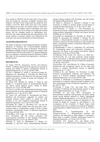 IJRET: International Journal of Research in Engineering and TechnologyeISSN: 2319-1163 | pISSN: 2321-7308
_______________________________________________________________________________________
Volume: 03 Issue: 01 | Jan-2014, Available @ http://www.ijret.org 238
force needed is 396.691N. On the other hand, if the workers
push the mould the maximum acceptable sustained force
needed is 333.465N. If the workers pull the mould the force
needed is 318.317N. Both results show that if the workers
used pushing activity they can endure longer to finish their
tasks. Moreover, the highest result of discomfort score from
RULA Analysis is level seven which is very high risk working
posture and the changing should be implemented now.
Therefore, this study concluded that back pain problem of the
lay-up workers in aerospace industry was influenced by the
work load, work activity and duration of awkward posture.
ACKNOWLEDGEMENTS
The authors would like to acknowledge the Ministry of Higher
Education of Malaysia, the UniversitiTeknikal Malaysia
Melaka (UTeM), and the Centre of Research, Innovation &
Management (CRIM) UTeM for funding this research under
Research Grant PJP/2012/FKP (6D) S1125. Special thank also
goes to Composites Technology Research Malaysia (CTRM)
Sdn. Bhd. for the permission and opportunity to facilitate a
fruitful research.
REFERENCES
[1]. Kuijer, P.P.F.M., Hoozemans, M.J.M., and F-Dresen,
M.H.W., A different approach for the ergonomic evaluation of
pushing and pulling in practice, International Journal of
Industrial Ergonomics, vol. 37, pp. 855-862, 2007.
[2]. Hoy, J., Mubarak, N., Nelson, S., Sweerts de Landas, M.,
Magnusson, M., Okunribido, O., and Pope, M., Whole body
vibration and posture as risk factors for low back pain among
forklift truck drivers, Journal of Sound and Vibration, vol.
284, pp. 933-946, 2005.
[3]. Smith, D.R., Mihashi, M., Adachi, Y., Koga, H., and
Ishitake, T., A detailed analysis of musculoskeletal disorder
risk factors among Japanese nurses, Journal of Safety
Research, vol. 37, pp. 195-200, 2006.
[4]. Kee, D., and Seo, S.R., Musculoskeletal disorders among
nursing personnel in Korea, International Journal of Industrial
Ergonomics, vol. 37, pp. 207-212, 2007.
[5]. Vieira, E.R., and Kumar, S., Occupational risk factors
identified and interventions suggested by welders and
computer numeric control workers to control low back
disorders in two steel companies, International Journal of
Industrial Ergonomics, vol. 37, pp. 553-561, 2007.
[6].Canjuga, M., Läubli, T., and Bauer, G.F., Can the job
demand control model explain back and neck pain? Cross-
sectional study in a representative sample of Swiss working
population, International Journal of Industrial Ergonomics,
vol. 40, pp. 663-668, 2010.
[7].Scuffham, A.M., Legg, S.J., Firth, E.C., and Stevenson,
M.A., Prevalence and risk factors associated with
musculoskeletal discomfort in New Zealand veterinarians,
Applied Ergonomics, vol. 41, pp. 444-453, 2010.
[8].Jellad, A., Lajili, H., Boudokhane, S., Migaou, H.,
Maatallah, S., and Frih, Z.B.S., Musculoskeletal disorders
among Tunisian hospital staff: Prevalence and risk factors,
The Egyptian Rheumatologist, 2013.
[9]. Hayot, C., Decatoire, A., Bernard, J., Monnet, T., and
Lacouture, P., Effects of ‘posture length’ on joint power in
cycling, Procedia Engineering, vol. 34, pp. 212-217, 2012.
[10].T-Krajewski, J., Steiner, L., and B-Limerick, R.,
Ergonomics processes: Implementation guide and tools for the
mining industry, Department of Health and Human Services
(NIOSH), pp. 107-110, 2009.
[11].Landau, K., Rademacher, H., Meschke, H., Winter, G.,
Schaub, K., Grasmueck, M., Moelbert, I., Sommer, M., and
Schulze, J., Musculoskeletal disorders in assembly jobs in
automotive industry with special reference to age management
aspects, International Journal of Industrial Ergonomics, vol.
38, pp. 561-576, 2008.
[12].Sheikhzadeh, A., Gore, C., Zuckerman, J.D., and Nordin,
M., Perioperating nurses and technicians’ perceptions of
ergonomic risk factors in the surgical environment, Applied
Ergonomics, vol. 40, pp. 833-839, 2009.
[13].Daraiseh, N.M., Cronin, S.N., Davis, L.S., Shell, R.L.,
and Karwowski, W., Low back symptoms among hospital
nurses, associations to individual factors and pain in multiple
body regions, International Journal of Industrial Ergonomics,
vol. 40, pp. 19-24, 2010.
[14].Govindu, N.K., and B-Reeves, K., Effects of personal,
psychosocial and occupational factors on low back pain
severity in workers, International Journal of Industrial
Ergonomics, pp. 1-7, 2012.
[15].Shuval, K., and Donchin, M., Prevalence of upper
extremity musculoskeletal symptoms and ergonomic risk
factors at a Hi-Tech company, International Journal of
Industrial Ergonomics, vol. 35, pp. 569-581, 2005.
[16].Jones, T., and Kumar, S., Comparison of ergonomic risk
assessments in a repetitive high-risk sawmill occupation: Saw-
filer, International Journal of Industrial Ergonomics, vol. 37,
pp. 744-753, 2007.
[17].Hwang, J., Kong, Y-K., and Jung, M-C., Posture
evaluations of tethering and loose-housing systems in dairy
farms, Applied Ergonomics, vol. 42, pp. 1-8, 2010.
[18].Öztürk, N., and Esin, M.N., Investigation of
musculoskeletal symptoms and ergonomic risk factors among
female sewing machine operators in Turkey, International
Journal of Industrial Ergonomics, vol. 41, pp. 585-591, 2011.
[19].Dockrell, S., O’Grady, E., Bennett, K., Mullarkey, C., Mc
Connell, R., Ruddy, R., Twomey, S., and Flannery, C., An
investigation of the reliability of Rapid Upper Limb
Assessment (RULA) as a method of assessment of children’s
computing posture, Applied Ergonomics, vol. 43, pp. 632-636,
2012.
[20].Meksawi, S., Tangtrakulwanich, B., and
Chongsuvivatwong, V., Musculoskeletal problems and
ergonomic risk assessment in rubber tappers: A community-
based study in southern Thailand, International Journal of
Industrial Ergonomics, vol. 42, pp. 129-135, 2012.
[21].Theado, E.W., Knapik, G.G., and Marras, W.S.,
Modification of an EMG-assisted biomechanical model for
 