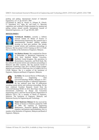 IJRET: International Journal of Research in Engineering and TechnologyeISSN: 2319-1163 | pISSN: 2321-7308
_______________________________________________________________________________________
Volume: 03 Issue: 01 | Jan-2014, Available @ http://www.ijret.org 239
pushing and pulling, International Journal of Industrial
Ergonomics, vol. 37, pp. 825-831, 2007.
[22].Schaub, K., Berg, K., Winter, G., Ellegast, R., Glitsch,
U., Ottersbach, H.J., Jäger, M., and Franz, G., Muscular
capabilities and workload of flight attendants for pushing and
pulling trolleys aboard aircraft, International Journal of
Industrial Ergonomics, vol. 37, pp. 883-892, 2007.
BIOGRAPHIES
Norhidayah Hashimis currently a fulltime
research student for Master of Science in
Manufacturing Engineering. Her research area is
musculoskeletal disorders (MSDs) problem
focusing on back pain problem. She already
published 2 journal articles and conference proceedings in
Malaysia. She has joined CATIA Training on 2013 in UTeM.
She is a member of the Institution of Engineers, Malaysia.
Seri Rahayu Kamat. She completed her Doctor
of Philosophy in Mechanical Engineering in
2010 from Sheffield Hallam University,
Sheffield, United Kingdom. She specializes in
Biomechanics, Ergonomic, and Work Study. She
has authored 20 journal articles and conference proceedings in
Malaysia and other countries. She has received Award in
Malaysian Technology Expo 2012 in PWTC Kuala Lumpur,
Malaysia and Award in UTeM Expo 2012 (UTeMEX 2012) in
UTeM, Malacca. She is a member of the Institution of
Engineers, Malaysia and Board of Engineers, Malaysia.
Isa Halim. He received Doctor of Philosophy in
Mechanical Engineering from
UniversitiTeknologi MARA, Malaysia in 2011.
His research discipline is Industrial Ergonomics.
He has authored more than 50 publications
including journal articles and conference proceedings. He has
been conferred Excellent Research Award from the
UniversitiTeknologi MARA in 2012, Best Paper Award from
International Conference on Design and Concurrent
Engineering (2012), and from Social Security Organization of
Malaysia (2011). He is member of Board of Engineers,
Malaysia, The Institution of Engineers, Malaysia, and
Malaysian Society for Engineering and Technology.
Mohd Shahrizan Othman He has received his
Master of Science in Statistics granted by USM
on 2004. His expertise in Engineering
Mathematics, Numerical Method, Differential
Equation, and Statistics and Probabilities. He is a
member of the Institution of Engineers, Malaysia and Board of
Engineers, Malaysia.
 