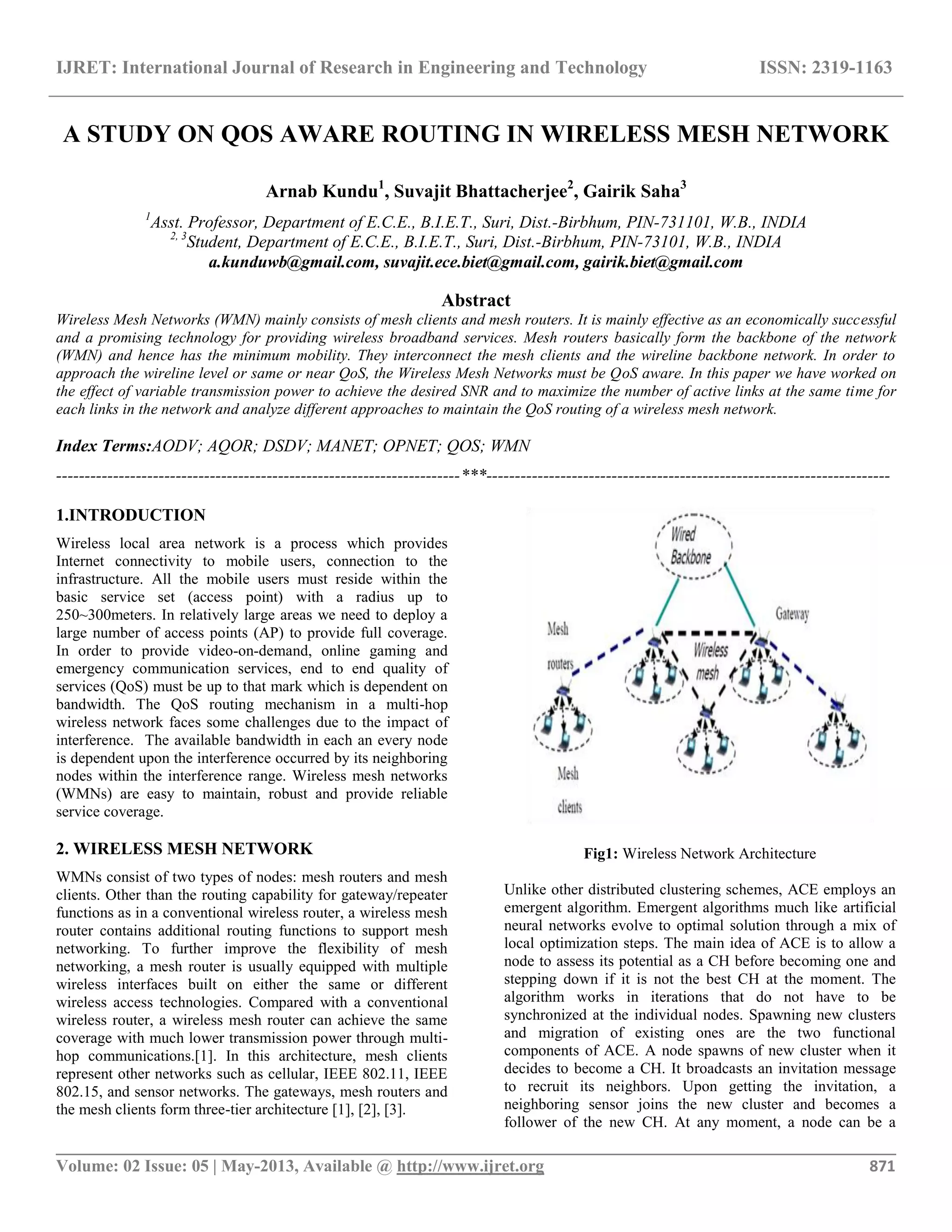 IJRET: International Journal of Research in Engineering and Technology ISSN: 2319-1163
__________________________________________________________________________________________
Volume: 02 Issue: 05 | May-2013, Available @ http://www.ijret.org 871
A STUDY ON QOS AWARE ROUTING IN WIRELESS MESH NETWORK
Arnab Kundu1
, Suvajit Bhattacherjee2
, Gairik Saha3
1
Asst. Professor, Department of E.C.E., B.I.E.T., Suri, Dist.-Birbhum, PIN-731101, W.B., INDIA
2, 3
Student, Department of E.C.E., B.I.E.T., Suri, Dist.-Birbhum, PIN-73101, W.B., INDIA
a.kunduwb@gmail.com, suvajit.ece.biet@gmail.com, gairik.biet@gmail.com
Abstract
Wireless Mesh Networks (WMN) mainly consists of mesh clients and mesh routers. It is mainly effective as an economically successful
and a promising technology for providing wireless broadband services. Mesh routers basically form the backbone of the network
(WMN) and hence has the minimum mobility. They interconnect the mesh clients and the wireline backbone network. In order to
approach the wireline level or same or near QoS, the Wireless Mesh Networks must be QoS aware. In this paper we have worked on
the effect of variable transmission power to achieve the desired SNR and to maximize the number of active links at the same time for
each links in the network and analyze different approaches to maintain the QoS routing of a wireless mesh network.
Index Terms:AODV; AQOR; DSDV; MANET; OPNET; QOS; WMN
-----------------------------------------------------------------------***-----------------------------------------------------------------------
1.INTRODUCTION
Wireless local area network is a process which provides
Internet connectivity to mobile users, connection to the
infrastructure. All the mobile users must reside within the
basic service set (access point) with a radius up to
250~300meters. In relatively large areas we need to deploy a
large number of access points (AP) to provide full coverage.
In order to provide video-on-demand, online gaming and
emergency communication services, end to end quality of
services (QoS) must be up to that mark which is dependent on
bandwidth. The QoS routing mechanism in a multi-hop
wireless network faces some challenges due to the impact of
interference. The available bandwidth in each an every node
is dependent upon the interference occurred by its neighboring
nodes within the interference range. Wireless mesh networks
(WMNs) are easy to maintain, robust and provide reliable
service coverage.
2. WIRELESS MESH NETWORK
WMNs consist of two types of nodes: mesh routers and mesh
clients. Other than the routing capability for gateway/repeater
functions as in a conventional wireless router, a wireless mesh
router contains additional routing functions to support mesh
networking. To further improve the flexibility of mesh
networking, a mesh router is usually equipped with multiple
wireless interfaces built on either the same or different
wireless access technologies. Compared with a conventional
wireless router, a wireless mesh router can achieve the same
coverage with much lower transmission power through multi-
hop communications.[1]. In this architecture, mesh clients
represent other networks such as cellular, IEEE 802.11, IEEE
802.15, and sensor networks. The gateways, mesh routers and
the mesh clients form three-tier architecture [1], [2], [3].
Fig1: Wireless Network Architecture
Unlike other distributed clustering schemes, ACE employs an
emergent algorithm. Emergent algorithms much like artificial
neural networks evolve to optimal solution through a mix of
local optimization steps. The main idea of ACE is to allow a
node to assess its potential as a CH before becoming one and
stepping down if it is not the best CH at the moment. The
algorithm works in iterations that do not have to be
synchronized at the individual nodes. Spawning new clusters
and migration of existing ones are the two functional
components of ACE. A node spawns of new cluster when it
decides to become a CH. It broadcasts an invitation message
to recruit its neighbors. Upon getting the invitation, a
neighboring sensor joins the new cluster and becomes a
follower of the new CH. At any moment, a node can be a
 
