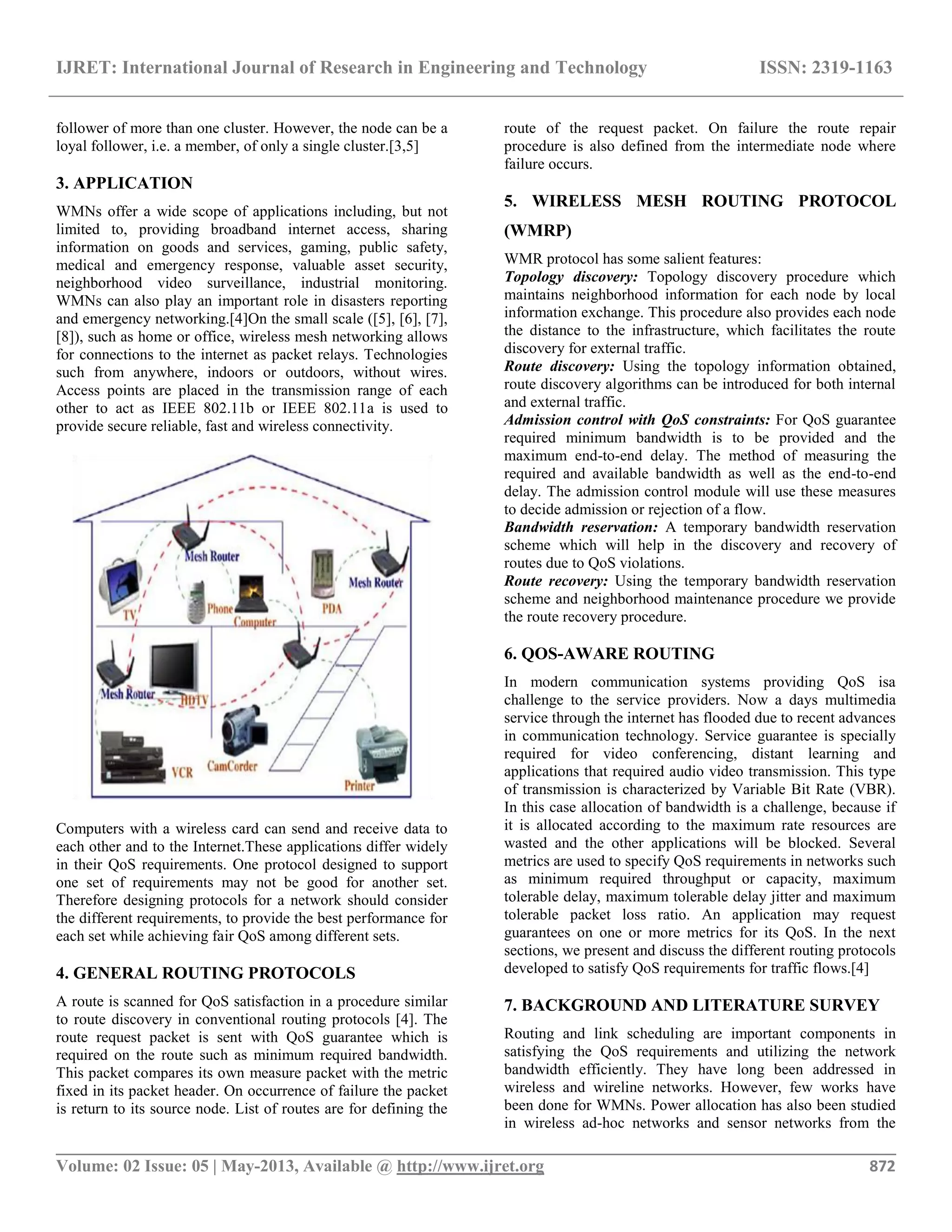 IJRET: International Journal of Research in Engineering and Technology ISSN: 2319-1163
__________________________________________________________________________________________
Volume: 02 Issue: 05 | May-2013, Available @ http://www.ijret.org 872
follower of more than one cluster. However, the node can be a
loyal follower, i.e. a member, of only a single cluster.[3,5]
3. APPLICATION
WMNs offer a wide scope of applications including, but not
limited to, providing broadband internet access, sharing
information on goods and services, gaming, public safety,
medical and emergency response, valuable asset security,
neighborhood video surveillance, industrial monitoring.
WMNs can also play an important role in disasters reporting
and emergency networking.[4]On the small scale ([5], [6], [7],
[8]), such as home or office, wireless mesh networking allows
for connections to the internet as packet relays. Technologies
such from anywhere, indoors or outdoors, without wires.
Access points are placed in the transmission range of each
other to act as IEEE 802.11b or IEEE 802.11a is used to
provide secure reliable, fast and wireless connectivity.
Computers with a wireless card can send and receive data to
each other and to the Internet.These applications differ widely
in their QoS requirements. One protocol designed to support
one set of requirements may not be good for another set.
Therefore designing protocols for a network should consider
the different requirements, to provide the best performance for
each set while achieving fair QoS among different sets.
4. GENERAL ROUTING PROTOCOLS
A route is scanned for QoS satisfaction in a procedure similar
to route discovery in conventional routing protocols [4]. The
route request packet is sent with QoS guarantee which is
required on the route such as minimum required bandwidth.
This packet compares its own measure packet with the metric
fixed in its packet header. On occurrence of failure the packet
is return to its source node. List of routes are for defining the
route of the request packet. On failure the route repair
procedure is also defined from the intermediate node where
failure occurs.
5. WIRELESS MESH ROUTING PROTOCOL
(WMRP)
WMR protocol has some salient features:
Topology discovery: Topology discovery procedure which
maintains neighborhood information for each node by local
information exchange. This procedure also provides each node
the distance to the infrastructure, which facilitates the route
discovery for external traffic.
Route discovery: Using the topology information obtained,
route discovery algorithms can be introduced for both internal
and external traffic.
Admission control with QoS constraints: For QoS guarantee
required minimum bandwidth is to be provided and the
maximum end-to-end delay. The method of measuring the
required and available bandwidth as well as the end-to-end
delay. The admission control module will use these measures
to decide admission or rejection of a flow.
Bandwidth reservation: A temporary bandwidth reservation
scheme which will help in the discovery and recovery of
routes due to QoS violations.
Route recovery: Using the temporary bandwidth reservation
scheme and neighborhood maintenance procedure we provide
the route recovery procedure.
6. QOS-AWARE ROUTING
In modern communication systems providing QoS isa
challenge to the service providers. Now a days multimedia
service through the internet has flooded due to recent advances
in communication technology. Service guarantee is specially
required for video conferencing, distant learning and
applications that required audio video transmission. This type
of transmission is characterized by Variable Bit Rate (VBR).
In this case allocation of bandwidth is a challenge, because if
it is allocated according to the maximum rate resources are
wasted and the other applications will be blocked. Several
metrics are used to specify QoS requirements in networks such
as minimum required throughput or capacity, maximum
tolerable delay, maximum tolerable delay jitter and maximum
tolerable packet loss ratio. An application may request
guarantees on one or more metrics for its QoS. In the next
sections, we present and discuss the different routing protocols
developed to satisfy QoS requirements for traffic flows.[4]
7. BACKGROUND AND LITERATURE SURVEY
Routing and link scheduling are important components in
satisfying the QoS requirements and utilizing the network
bandwidth efficiently. They have long been addressed in
wireless and wireline networks. However, few works have
been done for WMNs. Power allocation has also been studied
in wireless ad-hoc networks and sensor networks from the
 