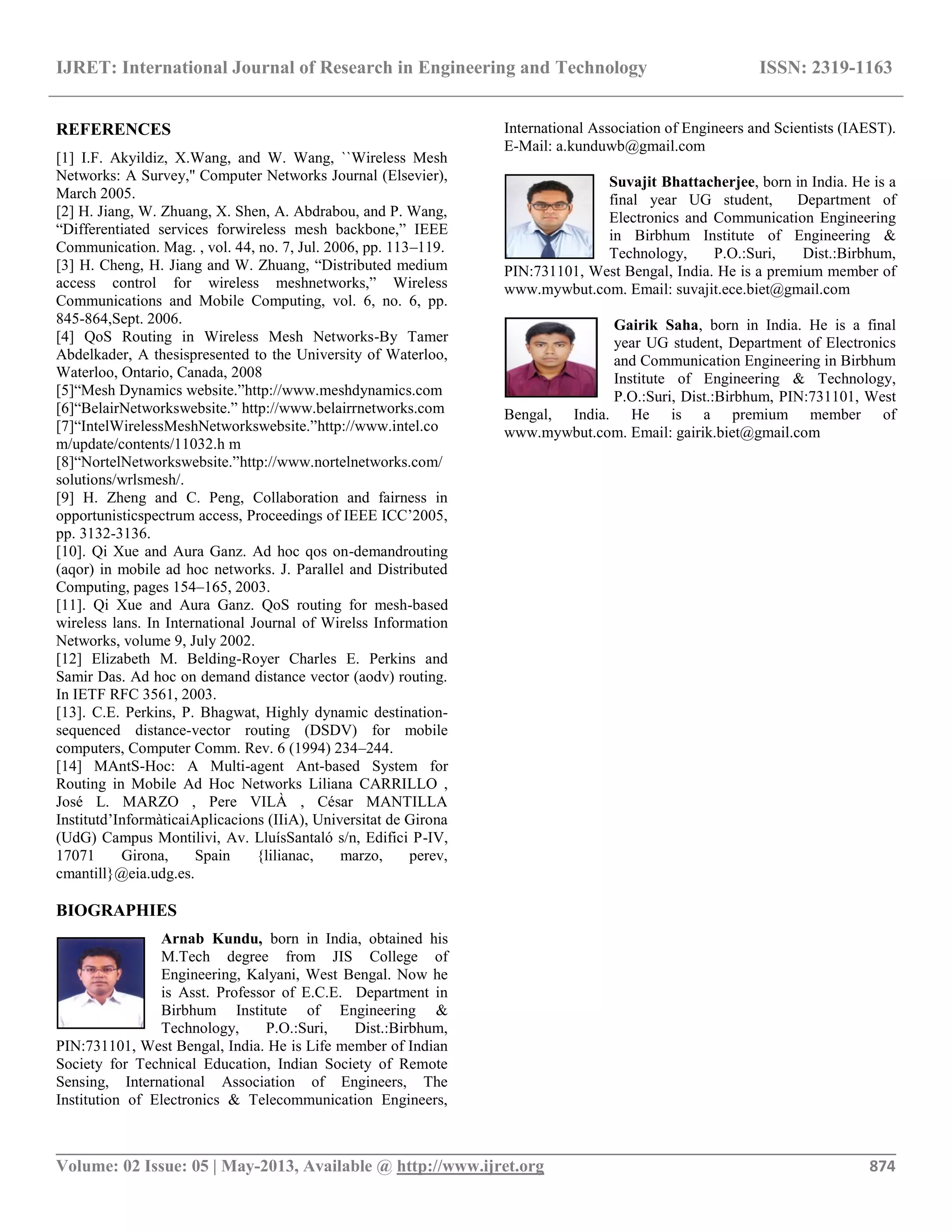IJRET: International Journal of Research in Engineering and Technology ISSN: 2319-1163
__________________________________________________________________________________________
Volume: 02 Issue: 05 | May-2013, Available @ http://www.ijret.org 874
REFERENCES
[1] I.F. Akyildiz, X.Wang, and W. Wang, ``Wireless Mesh
Networks: A Survey,'' Computer Networks Journal (Elsevier),
March 2005.
[2] H. Jiang, W. Zhuang, X. Shen, A. Abdrabou, and P. Wang,
“Differentiated services forwireless mesh backbone,” IEEE
Communication. Mag. , vol. 44, no. 7, Jul. 2006, pp. 113–119.
[3] H. Cheng, H. Jiang and W. Zhuang, “Distributed medium
access control for wireless meshnetworks,” Wireless
Communications and Mobile Computing, vol. 6, no. 6, pp.
845-864,Sept. 2006.
[4] QoS Routing in Wireless Mesh Networks-By Tamer
Abdelkader, A thesispresented to the University of Waterloo,
Waterloo, Ontario, Canada, 2008
[5]“Mesh Dynamics website.”http://www.meshdynamics.com
[6]“BelairNetworkswebsite.” http://www.belairrnetworks.com
[7]“IntelWirelessMeshNetworkswebsite.”http://www.intel.co
m/update/contents/11032.h m
[8]“NortelNetworkswebsite.”http://www.nortelnetworks.com/
solutions/wrlsmesh/.
[9] H. Zheng and C. Peng, Collaboration and fairness in
opportunisticspectrum access, Proceedings of IEEE ICC‟2005,
pp. 3132-3136.
[10]. Qi Xue and Aura Ganz. Ad hoc qos on-demandrouting
(aqor) in mobile ad hoc networks. J. Parallel and Distributed
Computing, pages 154–165, 2003.
[11]. Qi Xue and Aura Ganz. QoS routing for mesh-based
wireless lans. In International Journal of Wirelss Information
Networks, volume 9, July 2002.
[12] Elizabeth M. Belding-Royer Charles E. Perkins and
Samir Das. Ad hoc on demand distance vector (aodv) routing.
In IETF RFC 3561, 2003.
[13]. C.E. Perkins, P. Bhagwat, Highly dynamic destination-
sequenced distance-vector routing (DSDV) for mobile
computers, Computer Comm. Rev. 6 (1994) 234–244.
[14] MAntS-Hoc: A Multi-agent Ant-based System for
Routing in Mobile Ad Hoc Networks Liliana CARRILLO ,
José L. MARZO , Pere VILÀ , César MANTILLA
Institutd‟InformàticaiAplicacions (IIiA), Universitat de Girona
(UdG) Campus Montilivi, Av. LluísSantaló s/n, Edifici P-IV,
17071 Girona, Spain {lilianac, marzo, perev,
cmantill}@eia.udg.es.
BIOGRAPHIES
Arnab Kundu, born in India, obtained his
M.Tech degree from JIS College of
Engineering, Kalyani, West Bengal. Now he
is Asst. Professor of E.C.E. Department in
Birbhum Institute of Engineering &
Technology, P.O.:Suri, Dist.:Birbhum,
PIN:731101, West Bengal, India. He is Life member of Indian
Society for Technical Education, Indian Society of Remote
Sensing, International Association of Engineers, The
Institution of Electronics & Telecommunication Engineers,
International Association of Engineers and Scientists (IAEST).
E-Mail: a.kunduwb@gmail.com
Suvajit Bhattacherjee, born in India. He is a
final year UG student, Department of
Electronics and Communication Engineering
in Birbhum Institute of Engineering &
Technology, P.O.:Suri, Dist.:Birbhum,
PIN:731101, West Bengal, India. He is a premium member of
www.mywbut.com. Email: suvajit.ece.biet@gmail.com
Gairik Saha, born in India. He is a final
year UG student, Department of Electronics
and Communication Engineering in Birbhum
Institute of Engineering & Technology,
P.O.:Suri, Dist.:Birbhum, PIN:731101, West
Bengal, India. He is a premium member of
www.mywbut.com. Email: gairik.biet@gmail.com
 
