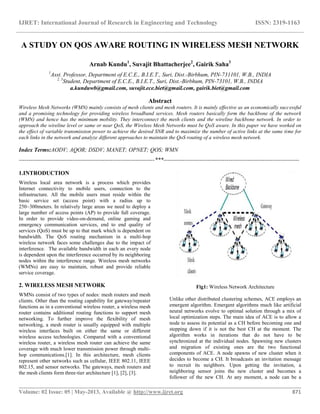 IJRET: International Journal of Research in Engineering and Technology ISSN: 2319-1163
__________________________________________________________________________________________
Volume: 02 Issue: 05 | May-2013, Available @ http://www.ijret.org 871
A STUDY ON QOS AWARE ROUTING IN WIRELESS MESH NETWORK
Arnab Kundu1
, Suvajit Bhattacherjee2
, Gairik Saha3
1
Asst. Professor, Department of E.C.E., B.I.E.T., Suri, Dist.-Birbhum, PIN-731101, W.B., INDIA
2, 3
Student, Department of E.C.E., B.I.E.T., Suri, Dist.-Birbhum, PIN-73101, W.B., INDIA
a.kunduwb@gmail.com, suvajit.ece.biet@gmail.com, gairik.biet@gmail.com
Abstract
Wireless Mesh Networks (WMN) mainly consists of mesh clients and mesh routers. It is mainly effective as an economically successful
and a promising technology for providing wireless broadband services. Mesh routers basically form the backbone of the network
(WMN) and hence has the minimum mobility. They interconnect the mesh clients and the wireline backbone network. In order to
approach the wireline level or same or near QoS, the Wireless Mesh Networks must be QoS aware. In this paper we have worked on
the effect of variable transmission power to achieve the desired SNR and to maximize the number of active links at the same time for
each links in the network and analyze different approaches to maintain the QoS routing of a wireless mesh network.
Index Terms:AODV; AQOR; DSDV; MANET; OPNET; QOS; WMN
-----------------------------------------------------------------------***-----------------------------------------------------------------------
1.INTRODUCTION
Wireless local area network is a process which provides
Internet connectivity to mobile users, connection to the
infrastructure. All the mobile users must reside within the
basic service set (access point) with a radius up to
250~300meters. In relatively large areas we need to deploy a
large number of access points (AP) to provide full coverage.
In order to provide video-on-demand, online gaming and
emergency communication services, end to end quality of
services (QoS) must be up to that mark which is dependent on
bandwidth. The QoS routing mechanism in a multi-hop
wireless network faces some challenges due to the impact of
interference. The available bandwidth in each an every node
is dependent upon the interference occurred by its neighboring
nodes within the interference range. Wireless mesh networks
(WMNs) are easy to maintain, robust and provide reliable
service coverage.
2. WIRELESS MESH NETWORK
WMNs consist of two types of nodes: mesh routers and mesh
clients. Other than the routing capability for gateway/repeater
functions as in a conventional wireless router, a wireless mesh
router contains additional routing functions to support mesh
networking. To further improve the flexibility of mesh
networking, a mesh router is usually equipped with multiple
wireless interfaces built on either the same or different
wireless access technologies. Compared with a conventional
wireless router, a wireless mesh router can achieve the same
coverage with much lower transmission power through multi-
hop communications.[1]. In this architecture, mesh clients
represent other networks such as cellular, IEEE 802.11, IEEE
802.15, and sensor networks. The gateways, mesh routers and
the mesh clients form three-tier architecture [1], [2], [3].
Fig1: Wireless Network Architecture
Unlike other distributed clustering schemes, ACE employs an
emergent algorithm. Emergent algorithms much like artificial
neural networks evolve to optimal solution through a mix of
local optimization steps. The main idea of ACE is to allow a
node to assess its potential as a CH before becoming one and
stepping down if it is not the best CH at the moment. The
algorithm works in iterations that do not have to be
synchronized at the individual nodes. Spawning new clusters
and migration of existing ones are the two functional
components of ACE. A node spawns of new cluster when it
decides to become a CH. It broadcasts an invitation message
to recruit its neighbors. Upon getting the invitation, a
neighboring sensor joins the new cluster and becomes a
follower of the new CH. At any moment, a node can be a
 