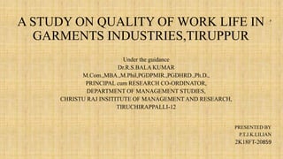 A STUDY ON QUALITY OF WORK LIFE IN
GARMENTS INDUSTRIES,TIRUPPUR
p
Under the guidance
Dr.R.S.BALA KUMAR
M.Com.,MBA.,M.Phil,PGDPMIR.,PGDHRD.,Ph.D.,
PRINCIPAL cum RESEARCH CO-ORDINATOR,
DEPARTMENT OF MANAGEMENT STUDIES,
CHRISTU RAJ INSITITUTE OF MANAGEMENT AND RESEARCH,
TIRUCHIRAPPALLI-12
PRESENTED BY
P.T.J.K.LILIAN
2K18FT-20859
 