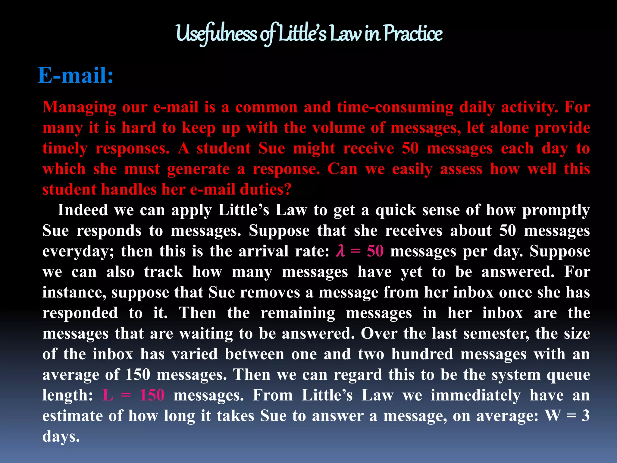 UsefulnessofLittle’sLawinPractice
E-mail:
Managing our e-mail is a common and time-consuming daily activity. For
many it is hard to keep up with the volume of messages, let alone provide
timely responses. A student Sue might receive 50 messages each day to
which she must generate a response. Can we easily assess how well this
student handles her e-mail duties?
Indeed we can apply Little’s Law to get a quick sense of how promptly
Sue responds to messages. Suppose that she receives about 50 messages
everyday; then this is the arrival rate: 𝜆 = 50 messages per day. Suppose
we can also track how many messages have yet to be answered. For
instance, suppose that Sue removes a message from her inbox once she has
responded to it. Then the remaining messages in her inbox are the
messages that are waiting to be answered. Over the last semester, the size
of the inbox has varied between one and two hundred messages with an
average of 150 messages. Then we can regard this to be the system queue
length: L = 150 messages. From Little’s Law we immediately have an
estimate of how long it takes Sue to answer a message, on average: W = 3
days.
 