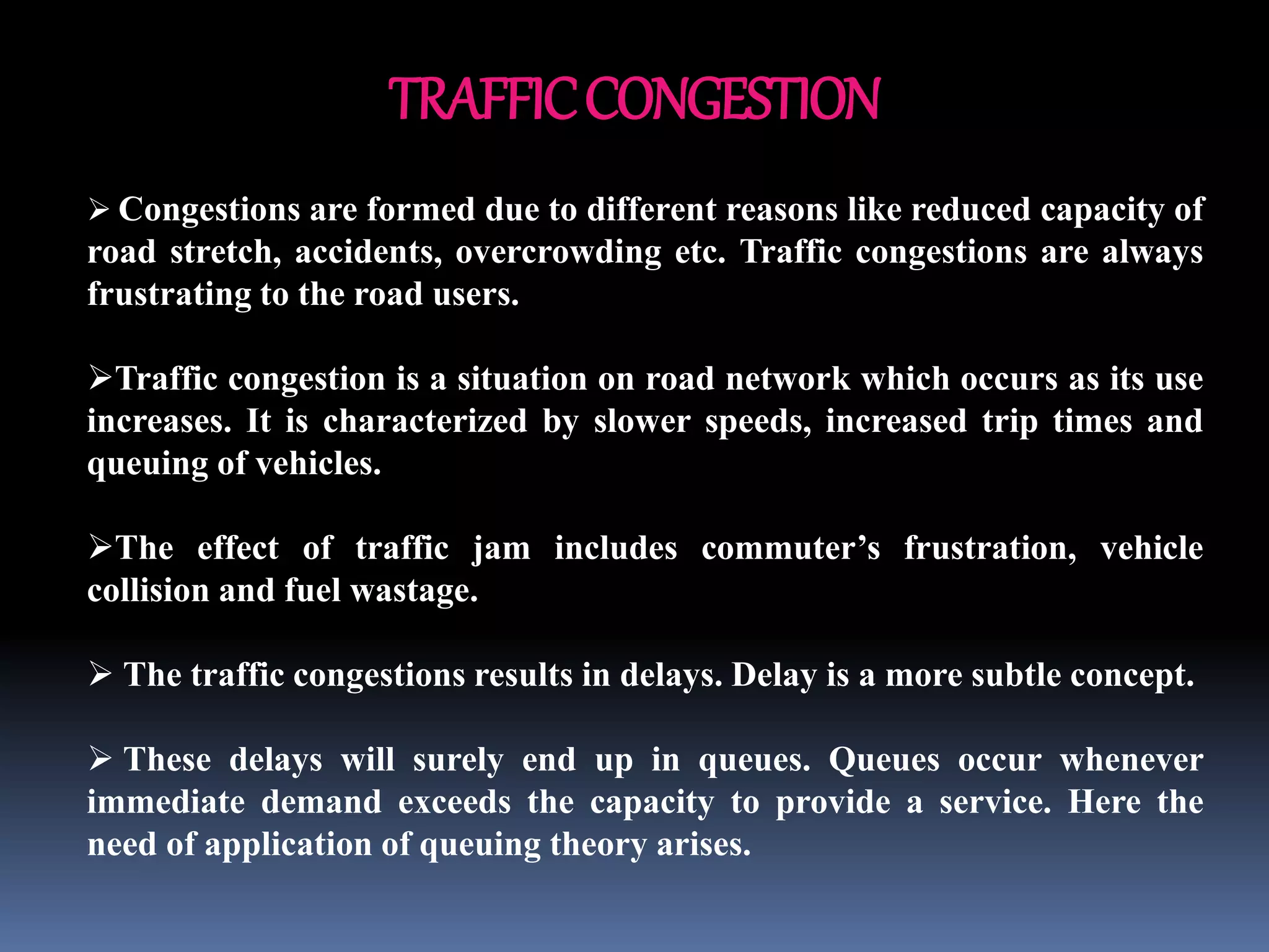 TRAFFICCONGESTION
 Congestions are formed due to different reasons like reduced capacity of
road stretch, accidents, overcrowding etc. Traffic congestions are always
frustrating to the road users.
Traffic congestion is a situation on road network which occurs as its use
increases. It is characterized by slower speeds, increased trip times and
queuing of vehicles.
The effect of traffic jam includes commuter’s frustration, vehicle
collision and fuel wastage.
 The traffic congestions results in delays. Delay is a more subtle concept.
 These delays will surely end up in queues. Queues occur whenever
immediate demand exceeds the capacity to provide a service. Here the
need of application of queuing theory arises.
 