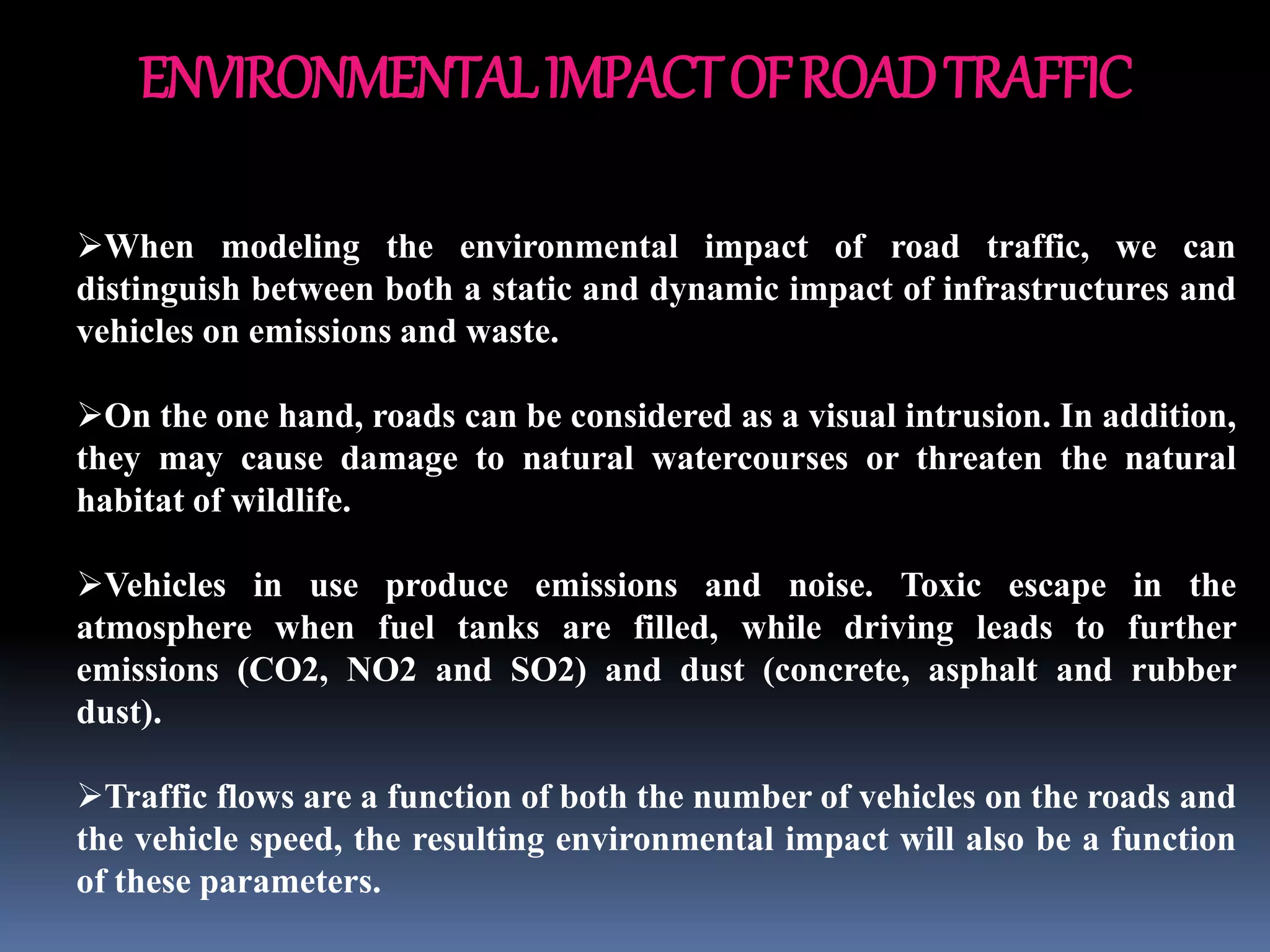 ENVIRONMENTALIMPACTOFROADTRAFFIC
When modeling the environmental impact of road traffic, we can
distinguish between both a static and dynamic impact of infrastructures and
vehicles on emissions and waste.
On the one hand, roads can be considered as a visual intrusion. In addition,
they may cause damage to natural watercourses or threaten the natural
habitat of wildlife.
Vehicles in use produce emissions and noise. Toxic escape in the
atmosphere when fuel tanks are filled, while driving leads to further
emissions (CO2, NO2 and SO2) and dust (concrete, asphalt and rubber
dust).
Traffic flows are a function of both the number of vehicles on the roads and
the vehicle speed, the resulting environmental impact will also be a function
of these parameters.
 
