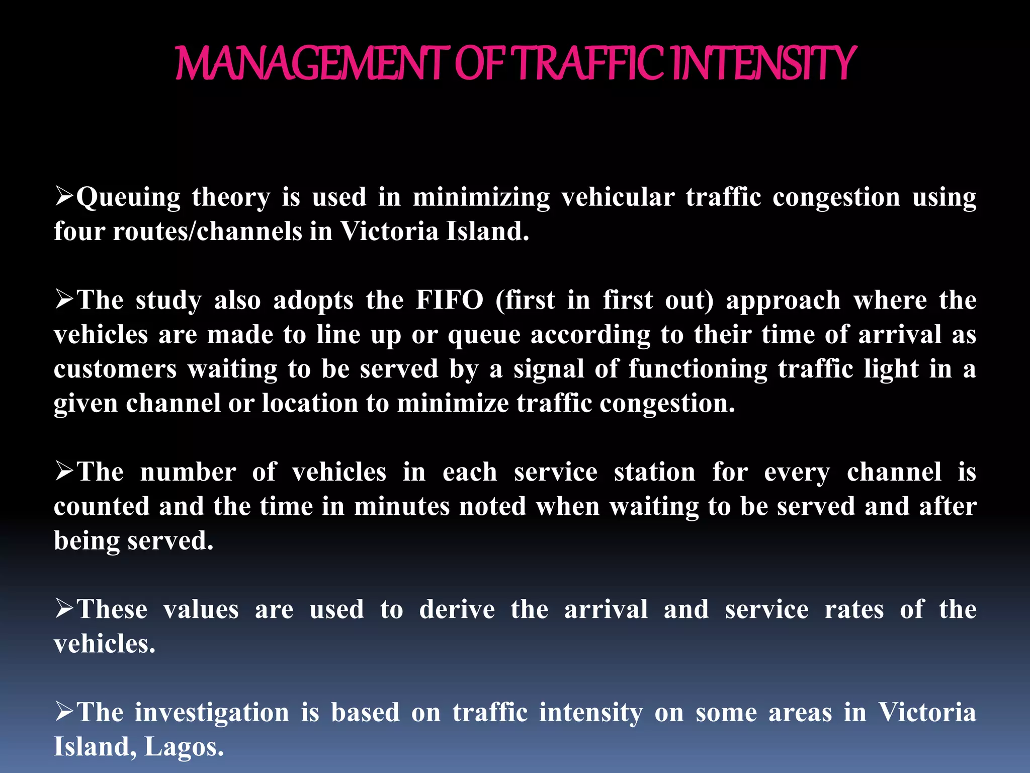 MANAGEMENTOFTRAFFICINTENSITY
Queuing theory is used in minimizing vehicular traffic congestion using
four routes/channels in Victoria Island.
The study also adopts the FIFO (first in first out) approach where the
vehicles are made to line up or queue according to their time of arrival as
customers waiting to be served by a signal of functioning traffic light in a
given channel or location to minimize traffic congestion.
The number of vehicles in each service station for every channel is
counted and the time in minutes noted when waiting to be served and after
being served.
These values are used to derive the arrival and service rates of the
vehicles.
The investigation is based on traffic intensity on some areas in Victoria
Island, Lagos.
 