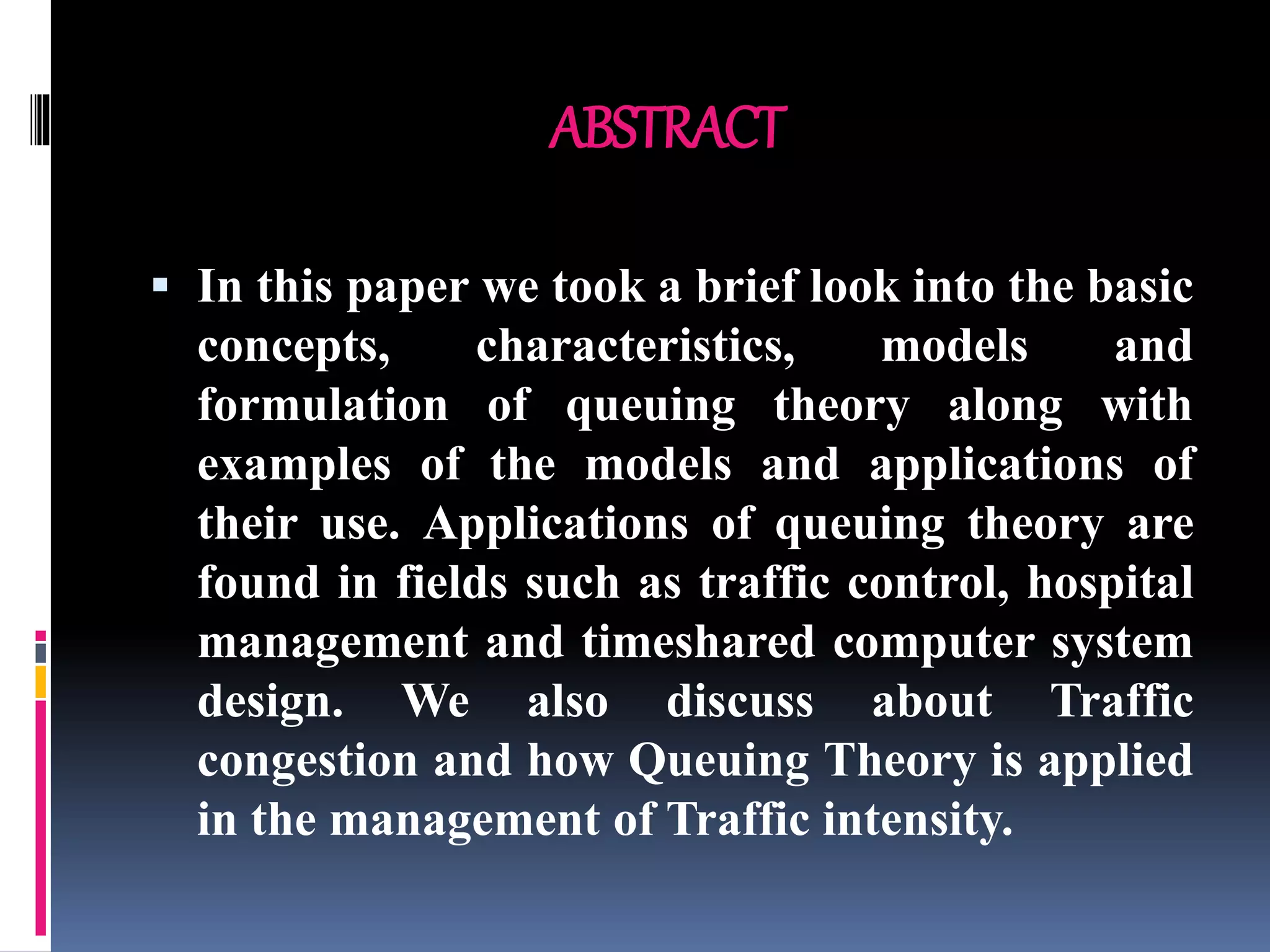 ABSTRACT
 In this paper we took a brief look into the basic
concepts, characteristics, models and
formulation of queuing theory along with
examples of the models and applications of
their use. Applications of queuing theory are
found in fields such as traffic control, hospital
management and timeshared computer system
design. We also discuss about Traffic
congestion and how Queuing Theory is applied
in the management of Traffic intensity.
 