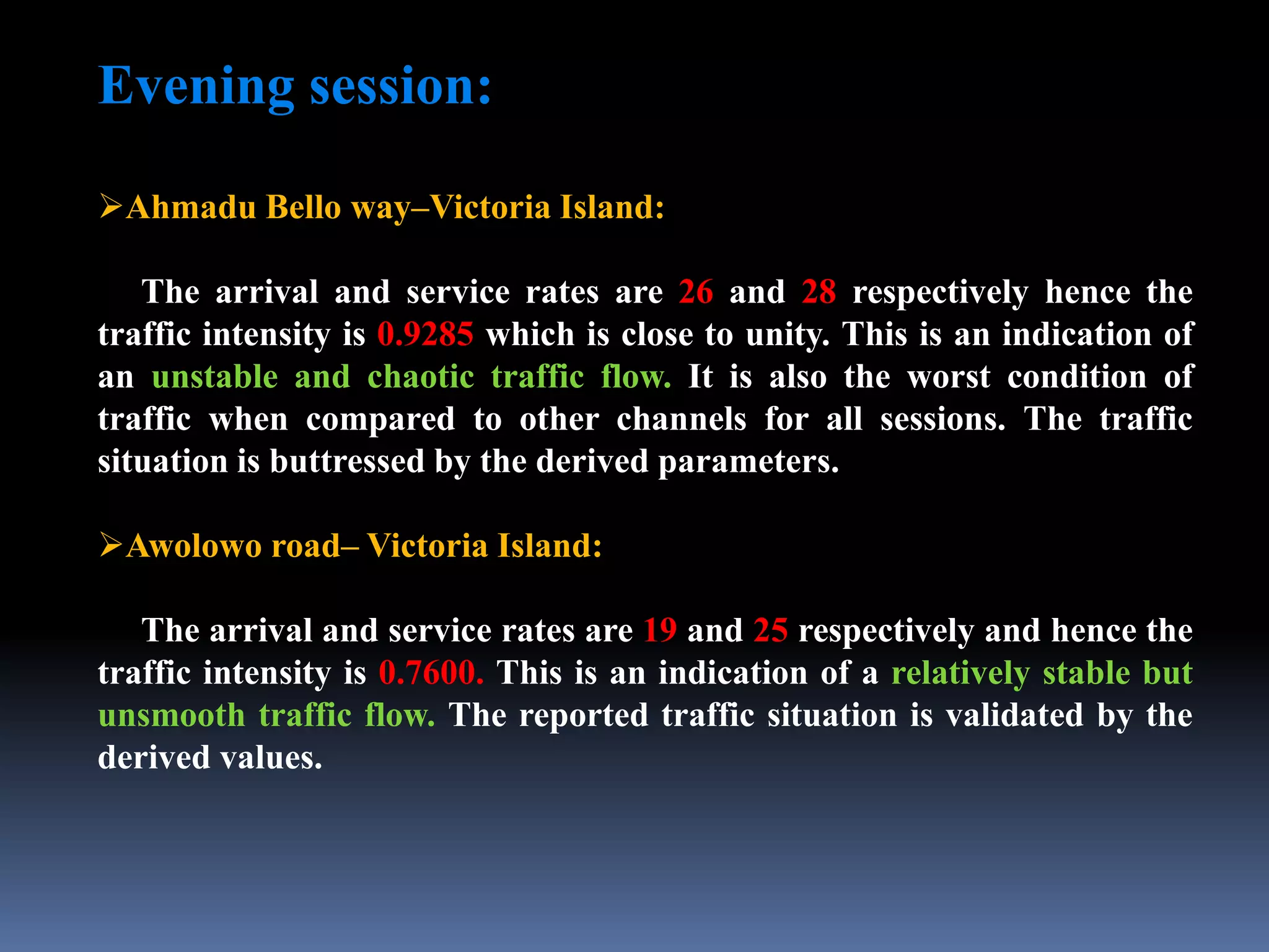 Evening session:
Ahmadu Bello way–Victoria Island:
The arrival and service rates are 26 and 28 respectively hence the
traffic intensity is 0.9285 which is close to unity. This is an indication of
an unstable and chaotic traffic flow. It is also the worst condition of
traffic when compared to other channels for all sessions. The traffic
situation is buttressed by the derived parameters.
Awolowo road– Victoria Island:
The arrival and service rates are 19 and 25 respectively and hence the
traffic intensity is 0.7600. This is an indication of a relatively stable but
unsmooth traffic flow. The reported traffic situation is validated by the
derived values.
 