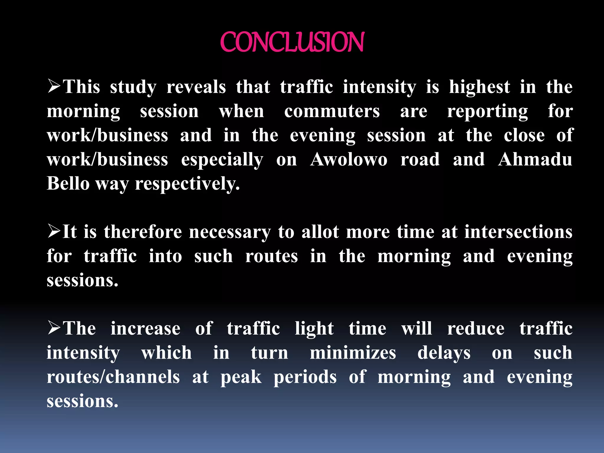 CONCLUSION
This study reveals that traffic intensity is highest in the
morning session when commuters are reporting for
work/business and in the evening session at the close of
work/business especially on Awolowo road and Ahmadu
Bello way respectively.
It is therefore necessary to allot more time at intersections
for traffic into such routes in the morning and evening
sessions.
The increase of traffic light time will reduce traffic
intensity which in turn minimizes delays on such
routes/channels at peak periods of morning and evening
sessions.
 