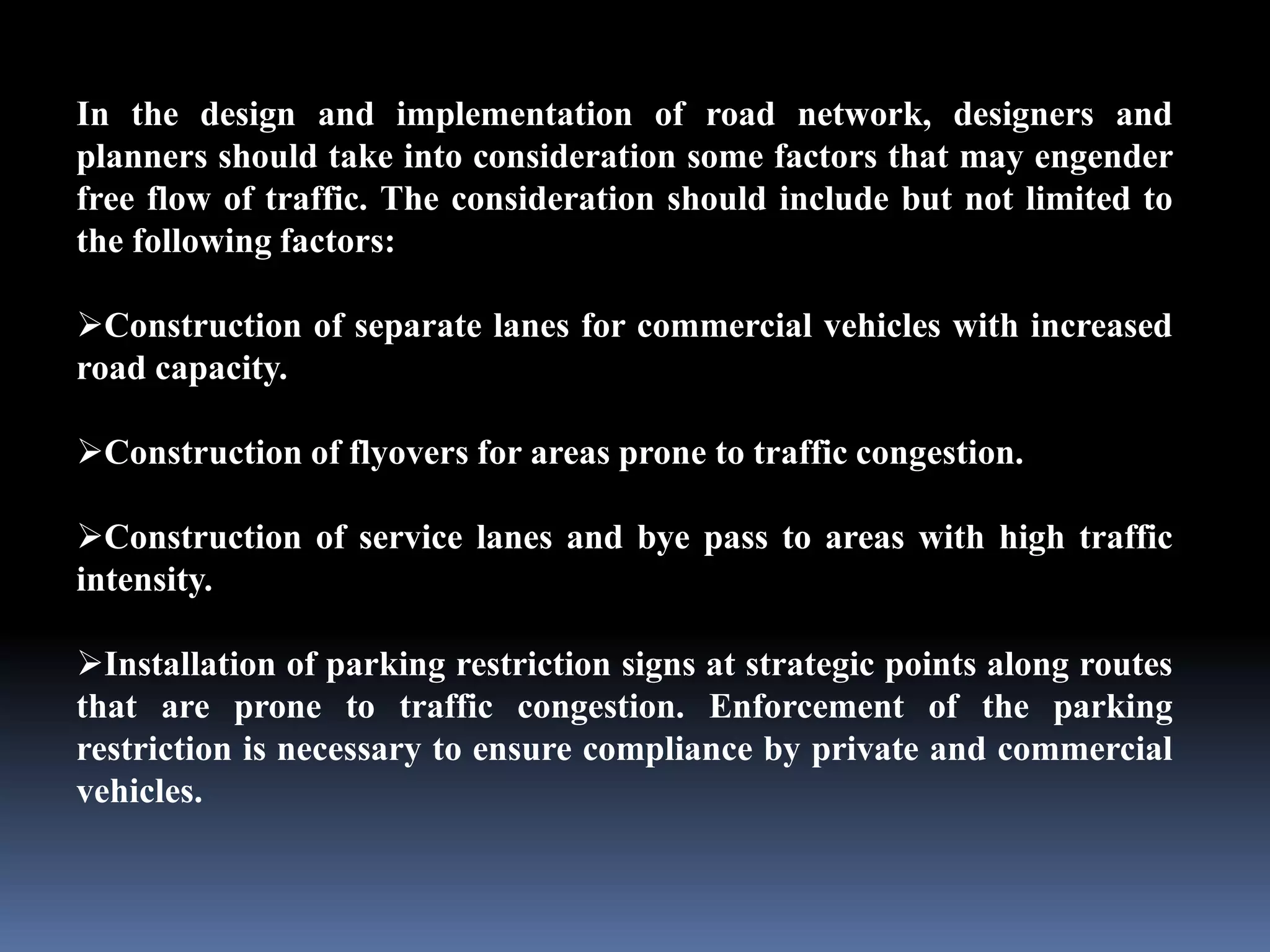 In the design and implementation of road network, designers and
planners should take into consideration some factors that may engender
free flow of traffic. The consideration should include but not limited to
the following factors:
Construction of separate lanes for commercial vehicles with increased
road capacity.
Construction of flyovers for areas prone to traffic congestion.
Construction of service lanes and bye pass to areas with high traffic
intensity.
Installation of parking restriction signs at strategic points along routes
that are prone to traffic congestion. Enforcement of the parking
restriction is necessary to ensure compliance by private and commercial
vehicles.
 