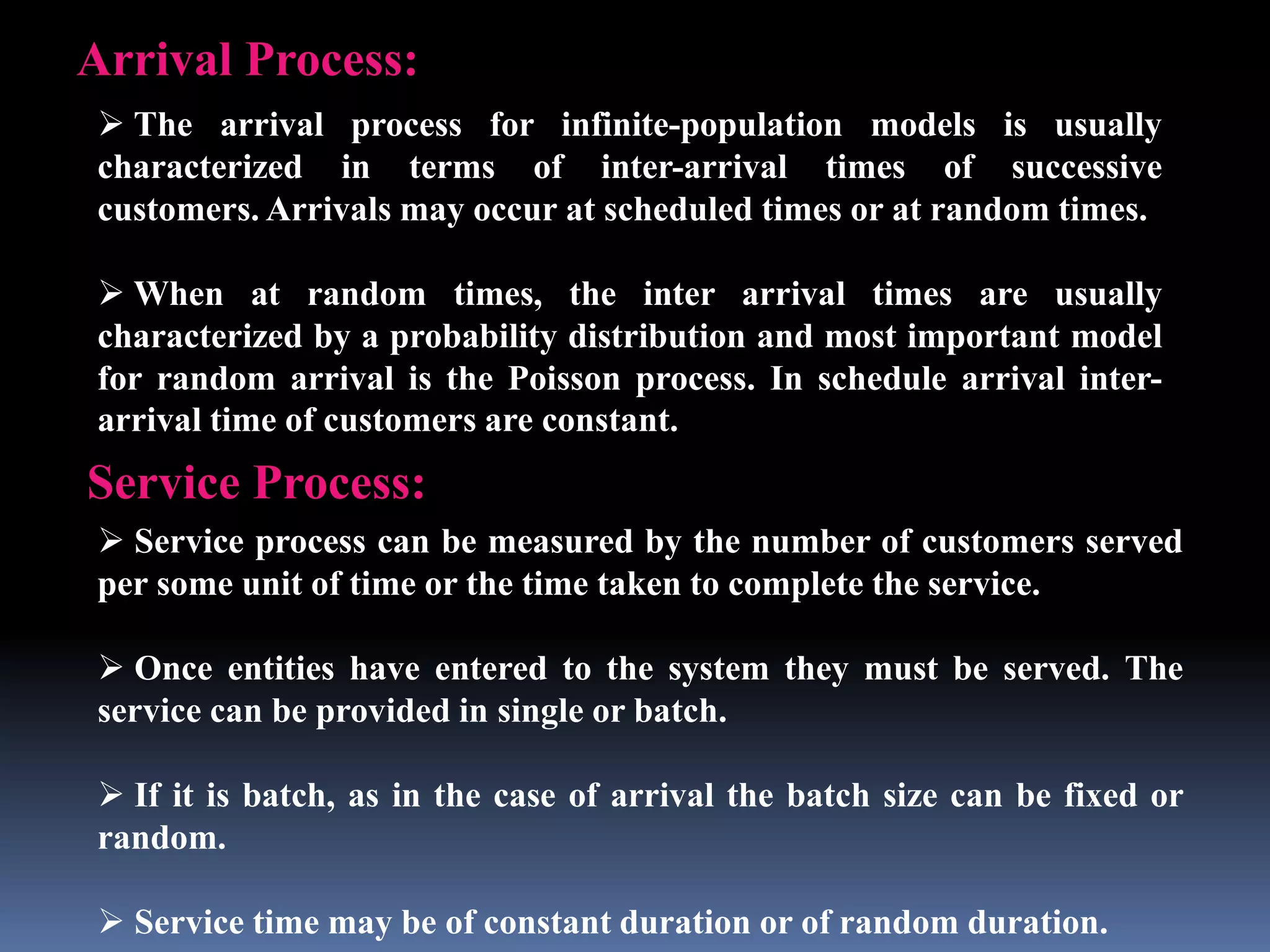 Arrival Process:
 The arrival process for infinite-population models is usually
characterized in terms of inter-arrival times of successive
customers. Arrivals may occur at scheduled times or at random times.
 When at random times, the inter arrival times are usually
characterized by a probability distribution and most important model
for random arrival is the Poisson process. In schedule arrival inter-
arrival time of customers are constant.
Service Process:
 Service process can be measured by the number of customers served
per some unit of time or the time taken to complete the service.
 Once entities have entered to the system they must be served. The
service can be provided in single or batch.
 If it is batch, as in the case of arrival the batch size can be fixed or
random.
 Service time may be of constant duration or of random duration.
 