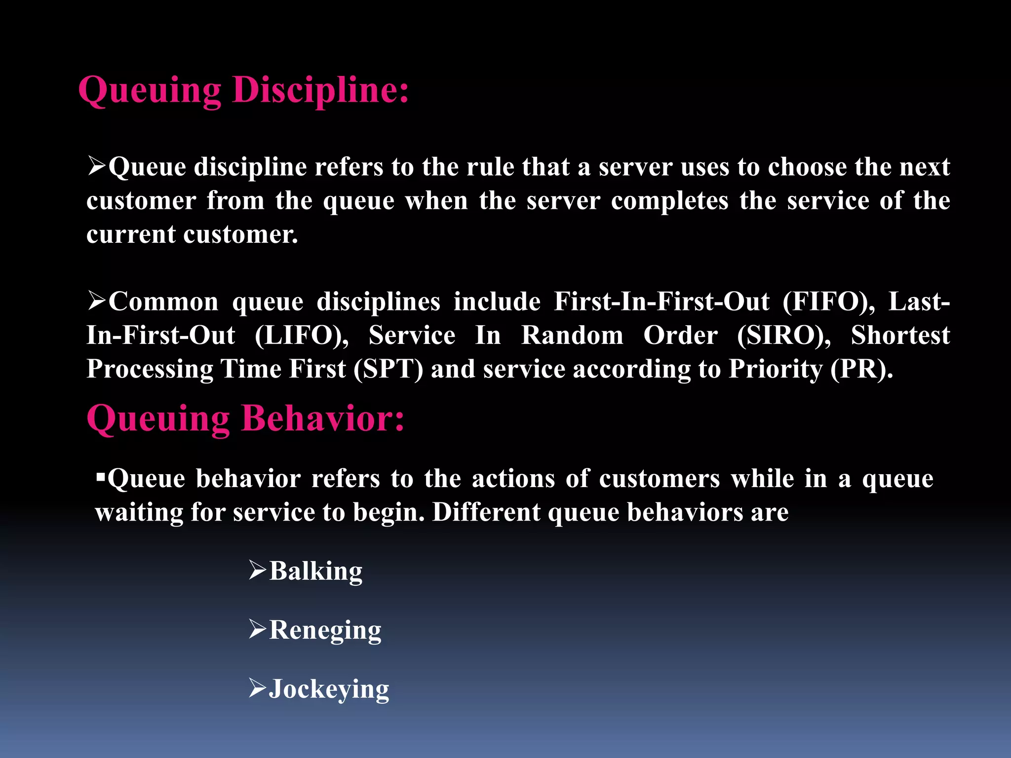 Queuing Discipline:
Queue discipline refers to the rule that a server uses to choose the next
customer from the queue when the server completes the service of the
current customer.
Common queue disciplines include First-In-First-Out (FIFO), Last-
In-First-Out (LIFO), Service In Random Order (SIRO), Shortest
Processing Time First (SPT) and service according to Priority (PR).
Queuing Behavior:
Queue behavior refers to the actions of customers while in a queue
waiting for service to begin. Different queue behaviors are
Balking
Reneging
Jockeying
 