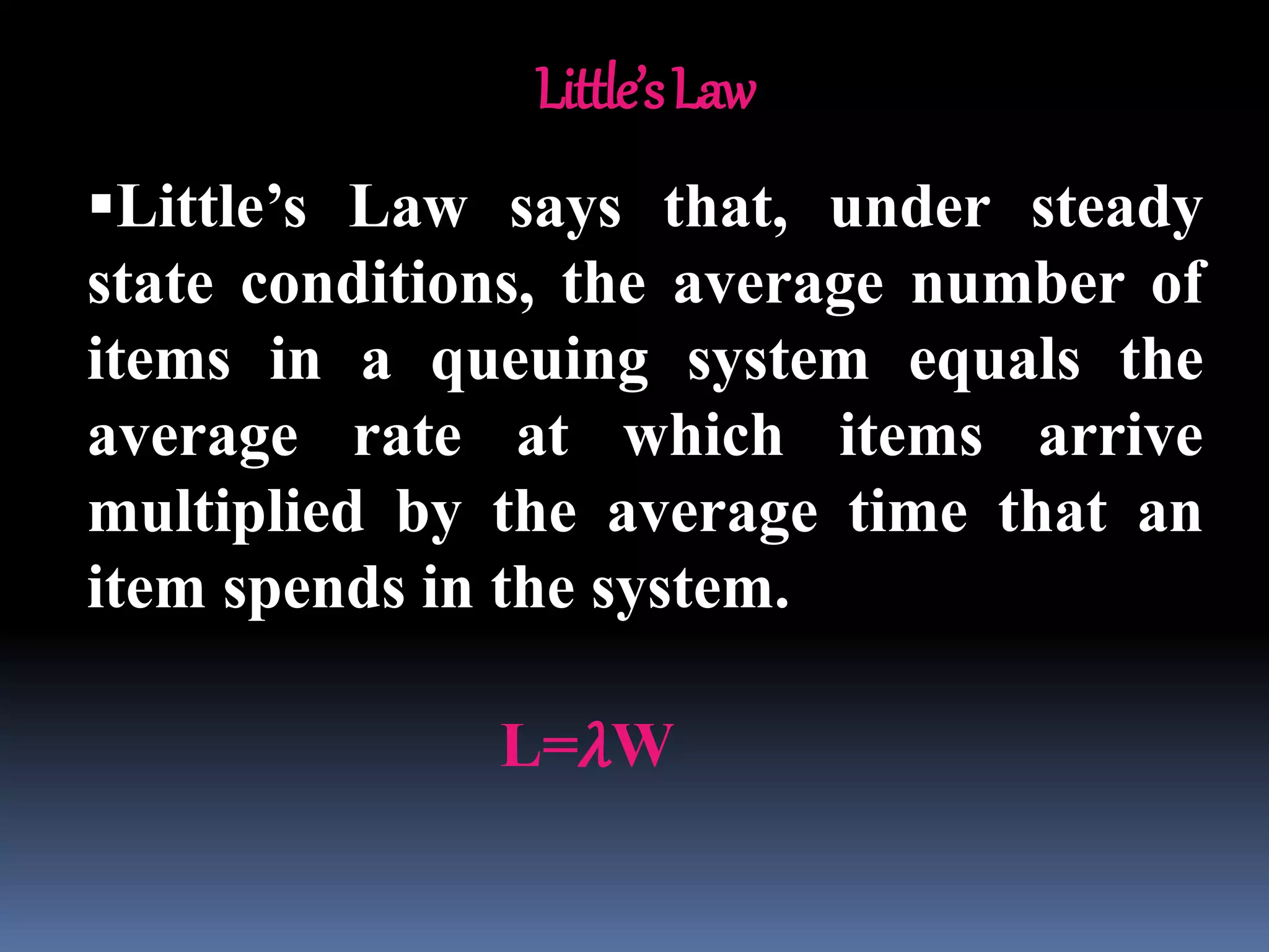 Little’sLaw
Little’s Law says that, under steady
state conditions, the average number of
items in a queuing system equals the
average rate at which items arrive
multiplied by the average time that an
item spends in the system.
L=𝜆W
 