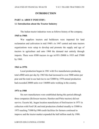 ANALYSIS OF FINANCIAL WEALTH                  V.S.T. TILLERS TRACTORS LTD


                       INTRODUCTION

PART A: ABOUT INDUSTRY:
1.1 Introduction about the Tractor Industry


      The Indian tractor industries were as follows history of the company.
1945 to 1960:
      War suppliers tractors and bulldozers were imported for land
reclamation and cultivation in mid 1940`s in 1947 central and state tractors
organizations were setup to develop and promote the supply and age of
tractors in agriculture and unto 1960 the demand met entirely through
imports. There were 8500 tractors in age in1951-20000 is 1955 and 37000
by 1960.


1961 to 1970:
      Local production began in 1961 with five manufactures producing
total of880 units per day by 1965 this had increased to over 5000 unites per
pear and the total in use had rise to our 52000 by 1970 annual production
had exceeded 20000 units over 146000 units working in the country.


1971 to 1980
      Six new manufactures were established during this period although
three companies (Kriloscar tractors, Harshor and Pittie tractors) did not
survive. Escorts ltd., began location manufacture of ford tractors in 1971 in
collection with Ford UK and total production climbed steadily to 33000 in
1975 reaching 71000 by1980 credit facilities for farmers continued to
improve and the tractor market expanded the half million mark by 1980.


LORVEN EDUCATIONAL CENTRE                                                       1
 