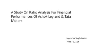 A Study On Ratio Analysis For Financial
Performances Of Ashok Leyland & Tata
Motors
Jogendra Singh Yadav
PRN: - 12114
 