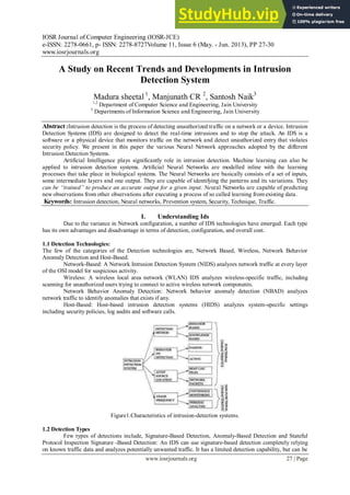 IOSR Journal of Computer Engineering (IOSR-JCE)
e-ISSN: 2278-0661, p- ISSN: 2278-8727Volume 11, Issue 6 (May. - Jun. 2013), PP 27-30
www.iosrjournals.org
www.iosrjournals.org 27 | Page
A Study on Recent Trends and Developments in Intrusion
Detection System
Madura sheetal 1
, Manjunath CR 2
, Santosh Naik3
1,2
Department of Computer Science and Engineering, Jain University
3
Departments of Information Science and Engineering, Jain University
Abstract :Intrusion detection is the process of detecting unauthorized traffic on a network or a device. Intrusion
Detection Systems (IDS) are designed to detect the real-time intrusions and to stop the attack. An IDS is a
software or a physical device that monitors traffic on the network and detect unauthorized entry that violates
security policy. We present in this paper the various Neural Network approaches adopted by the different
Intrusion Detection Systems.
Artificial Intelligence plays significantly role in intrusion detection. Machine learning can also be
applied to intrusion detection systems. Artificial Neural Networks are modelled inline with the learning
processes that take place in biological systems. The Neural Networks are basically consists of a set of inputs,
some intermediate layers and one output. They are capable of identifying the patterns and its variations. They
can be “trained” to produce an accurate output for a given input. Neural Networks are capable of predicting
new observations from other observations after executing a process of so called learning from existing data.
Keywords: Intrusion detection, Neural networks, Prevention system, Security, Technique, Traffic.
I. Understanding Ids
Due to the variance in Network configuration, a number of IDS technologies have emerged. Each type
has its own advantages and disadvantage in terms of detection, configuration, and overall cost.
1.1 Detection Technologies:
The few of the categories of the Detection technologies are, Network Based, Wireless, Network Behavior
Anomaly Detection and Host-Based.
Network-Based: A Network Intrusion Detection System (NIDS) analyzes network traffic at every layer
of the OSI model for suspicious activity.
Wireless: A wireless local area network (WLAN) IDS analyzes wireless-specific traffic, including
scanning for unauthorized users trying to connect to active wireless network components.
Network Behavior Anomaly Detection: Network behavior anomaly detection (NBAD) analyzes
network traffic to identify anomalies that exists if any.
Host-Based: Host-based intrusion detection systems (HIDS) analyzes system-specific settings
including security policies, log audits and software calls.
Figure1.Characteristics of intrusion-detection systems.
1.2 Detection Types
Few types of detections include, Signature-Based Detection, Anomaly-Based Detection and Stateful
Protocol Inspection Signature -Based Detection: An IDS can use signature-based detection completely relying
on known traffic data and analyzes potentially unwanted traffic. It has a limited detection capability, but can be
 