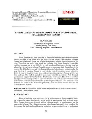 International Journal of Management Research and Development (IJMRD) ISSN 2248-938X
International Journal of Management Research and Development (2013)
   (Print), ISSN 2248-9398 (Online) Volume 3, Number 1, Jan-March
(IJMRD), ISSN 2248 – 938X (Print)
                                                                           IJMRD
ISSN 2248 – 9398(Online), Volume 3, Number 1
Jan - March (2013), pp.74-84
                                                                  © PRJ PUBLICATION
 © PRJ Publication, http://www.prjpublication.com/IJMRD.asp




   A STUDY ON RECENT TRENDS AND PROBLEMS IN USING MICRO
                 FINANCE SERVICES IN INDIA

                                         DR.P.ANBUOLI
                            Department of Management Studies
                                Visiting Faculty (Full Time)
                          Anna University, Regional Centre Madurai


  ABSTRACT

          Micro finance refers to the provision of financial services for both credit and deposits
  that are provided to the people who are living with the poverty. Micro finance provides
  finance generally to such formal and informal arrangements offering financial services to the
  poor. Throughout the globe, poor people are excluded from formal financial system like
  banking, insurance and so on. Difficulty to avail such formal banking service, the poor has
  adopted a wide variety of informal financial arrangements to meet their financial needs. At
  present, this difficulty is removed with the establishment of micro finance institutions, but the
  core objective of providing finance to poor with the ease of formalities is now subject to
  doubt. In order to check the recent trends and problems in using micro finance services has
  been analyzed. This study is carried in seven states with 100 respondents. Well designed
  questionnaire are provided and collected data from the respondents. This study is based on
  descriptive research design and used secondary data too. This study evidences that the credit
  disbursement has been decreased from the past three years and at the same time active loan
  borrower and loan size also decreased significantly. There are several reasons affect the use
  of micro finance products.

  Key word used: Micro Finance, Recent Trends, Problems in Micro finance, Micro Finance
  Institutions, Transformation Effect.

  1. INTRODUCTION

         Financial inclusion is the main objective of promoting micro finance model in India,
  the growth of economy largely relies on the health of poor from the both rural and urban.
  Micro finance aims to provide credit without collateral, usually in small amounts and for
  short period of time. The exhilaration around microfinance has usually been based on the
  discernment that it allows formal financial institutions to penetrate into forms of lending that

                                                 74
 