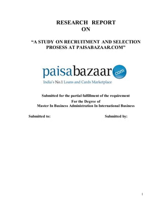 1
RESEARCH REPORT
ON
“A STUDY ON RECRUITMENT AND SELECTION
PROSESS AT PAISABAZAAR.COM”
Submitted for the partial fulfillment of the requirement
For the Degree of
Master In Business Administration In International Business
Submitted to: Submitted by:
 
