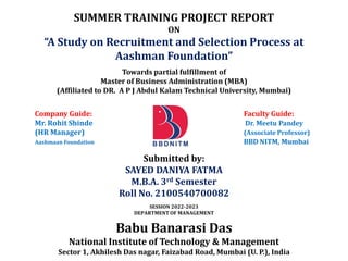 SUMMER TRAINING PROJECT REPORT
ON
“A Study on Recruitment and Selection Process at
Aashman Foundation”
Towards partial fulfillment of
Master of Business Administration (MBA)
(Affiliated to DR. A P J Abdul Kalam Technical University, Mumbai)
Company Guide: Faculty Guide:
Mr. Rohit Shinde Dr. Meetu Pandey
(HR Manager) (Associate Professor)
Aashmaan Foundation BBD NITM, Mumbai
Submitted by:
SAYED DANIYA FATMA
M.B.A. 3rd Semester
Roll No. 2100540700082
SESSION 2022-2023
DEPARTMENT OF MANAGEMENT
Babu Banarasi Das
National Institute of Technology & Management
Sector 1, Akhilesh Das nagar, Faizabad Road, Mumbai (U. P.), India
 